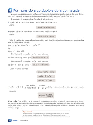 Unidade 1 • Trigonometria
60
4 Fórmulas do arco duplo e do arco metade
Veremos agora as expressões das funções trigonométricas dos arcos duplos, ou seja, dos arcos de me-
dida 2a. Trata-se de um caso particular das fórmulas de adição, sendo suficiente fazer b ⫽ a.
Retomando e desenvolvendo as fórmulas da adição, temos:
¥ sen 2a ⫽ sen (a ⫹ a) ⫽ sen a ⭈ cos a ⫹ sen a ⭈ cos a ⫽ 2 ⭈ sen a ⭈ cos a
Assim:
sen 2a ⫽ 2 ⭈ sen a ⭈ cos a
¥ cos 2a ⫽ cos (a ⫹ a) ⫽ cos a ⭈ cos a ⫺ sen a ⭈ sen a ⫽ cos2
a ⫺ sen2
a
Assim:
cos 2a ⫽ cos2
a ⫺ sen2
a
Além dessa fórmula, para cos 2a podemos obter mais duas fórmulas alternativas apenas combinando a
relação fundamental com ela:
sen2
a ⫹ cos2
a ⫽ 1 ⇒ sen2
a ⫽ 1 ⫺ cos2
a I
ou
cos2
a ⫽ 1 ⫺ sen2
a II
Substituindo I em cos 2a ⫽ cos2
a ⫺ sen2
a, temos:
cos 2a ⫽ cos2
a ⫺ (1 ⫺ cos2
a) ⇒ cos 2a ⫽ 2 ⭈ cos2
a ⫺ 1
Substituindo II em cos 2a ⫽ cos2
a ⫺ sen2
a, temos:
cos 2a ⫽ (1 ⫺ sen2
a) ⫺ sen2
a ⇒ cos 2a ⫽ 1 ⫺ 2 ⭈ sen2
a
Assim, podemos escrever:
cos 2a ⫽ cos2
a ⫺ sen2
a
cos 2a ⫽ 2 ⭈ cos2
a ⫺ 1
cos 2a ⫽ 1 ⫺ 2 ⭈ sen2
a
¥ tan 2a ⫽ tan (a ⫹ a) ⫽
tan tan
tan tan
a a
a a
⫹
⫺ ⭈
1
⫽
2
1 2
⭈
⫺
tan
tan
,
a
a
válida para quando existirem as tangentes envolvidas.
Portanto:
tan 2a ⫽
2
1 2
⭈
⫺
tan
tan
a
a
Observa•‹o: Para se obter o arco metade de senos e cossenos não é necessário memorizar novas fórmu-
las. Basta usar adequadamente as fórmulas alternativas de cos 2a, apenas lembrando que, se 2a é o arco
duplo de a, então a é o arco metade de 2a. O arco metade de tangentes é obtido a partir da própria fór-
mula da tangente.
Fique atento!
Numericamente Ž simples verificar, por exemplo, que dado arco de 30¡ os valores
de seno, cosseno e tangente de 60¡ n‹o Ž o dobro dos valores do arco de 30¡.
Contexto_e_Aplicações_Matematica_V2_PNLD2015_055a071_U1_C4.indd 60 5/6/13 9:20 AM
 