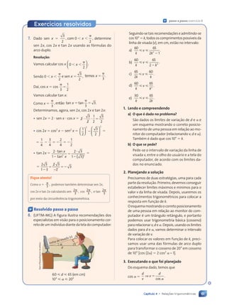 61
Capítulo 4 • Relações trigonométricas
Exercícios resolvidos
« passo a passo: exerc’cio 8
7. Dado sen x 
3
2
, 0
2
,
, 0
, 0
, 0
, 0  
x
 
 

determine
sen 2x, cos 2x e tan 2x usando as f—rmulas do
arco duplo.
Resolu•‹o:
Vamos calcular cos x 0
2
 
x
 
 












 










:
Sendo 0  x 

2
3
2
,
e sen x  temos .
s .
s .
x
s .
s .
s .
s .

3
Da’, cos x  cos


3
1
2
.
Vamos calcular tan x:
Como x 

3
, ent‹o tan tan
x
n t
n t
 
 
n t
n tan

3
3.
Determinamos, agora, sen 2x, cos 2x e tan 2x:
¥ sen 2x  2  sen x  cos x  2
2
3
2
2
1
2
3
2
 
  
¥ cos 2x  cos2
x  sen2
x 
1
2
3
2
2 2











 










 













 

1
4

3
4
2
4
1
2
   
¥ tan 2x  2
1
2 3
2 3
1 3
2 2
( )
( )
1 3
1 3
1 3



2 3
2 3
1 3
1 3
tan
tan
x
x


2 3
2 3
1 3
2 3
2 3
2 3
2
2
3
1 3
1 3




Fique atento!
Como x  
3
, podemos tambŽm determinar sen 2x,
cos 2x e tan 2x calculando sen 2
3
,
 cos 2
3
,
 e tan 2
3

por meio da circunfer•ncia trigonomŽtrica.
« Resolvido passo a passo
8. (UFTM-MG) A figura ilustra recomenda•›es dos
especialistas em vis‹o para o posicionamento cor-
reto de um indiv’duo diante da tela do computador:
linha de visada (v)
d
60  d  65 (em cm)
10¡   20¡
Dam
dÕSouza/Arquivo
da
editora
Seguindo-setaisrecomenda•›eseadmitindo-se
cos 10¡  k, todos os comprimentos poss’veis da
linha de visada (v), em cm, est‹o no intervalo:
a)
60 65
2 1
2
2 1
2 1
k k
2 1
2 1
 
v
 
 
2 1
2 1
.
b)
60 65
2
k k
2
 
v
 
 
k k
k k
.
c)
65
2
60
k k
 
v
 
  .
d)
60 65
2
k k
 
v
 
  .
e)
30 65
k k
2
 
v
 
  .
1. Lendo e compreendendo
a) O que Ž dado no problema?
S‹o dados os limites de varia•‹o de d e e
um esquema mostrando o correto posicio-
namento de uma pessoa em rela•‹o ao mo-
nitor do computador (relacionando v, d e ).
TambŽm Ž dado que cos 10¡  k.
b) O que se pede?
Pede-se o intervalo de varia•‹o da linha de
visada v, entre o olho do usu‡rio e a tela do
computador, de acordo com os limites da-
dos no enunciado.
2. Planejando a solu•‹o
Precisamos de duas estratŽgias, uma para cada
parte da resolu•‹o. Primeiro, devemos conseguir
estabelecer limites m‡ximos e m’nimos para o
valor v da linha de visada. Depois, usaremos os
conhecimentos trigonomŽtricos para colocar a
resposta em fun•‹o de k.
Oesquemamostrandoocorretoposicionamento
de uma pessoa em rela•‹o ao monitor do com-
putador Ž um tri‰ngulo ret‰ngulo, e portanto
podemos usar trigonometria b‡sica (cosseno)
para relacionar v, d e . Depois, usando os limites
dados para d e , vamos determinar o intervalo
de varia•‹o de v.
Para colocar os valores em fun•‹o de k, preci-
samos usar uma das f—rmulas de arco duplo
para transformar o cosseno de 20¡ em cosseno
de 10¡ [cos (2 )  2 cos2
Ð 1].
3. Executando o que foi planejado
Do esquema dado, temos que
cos 
d
v
d
⇒ v 
cos
.
Contexto_e_Aplicações_Matematica_V2_PNLD2015_055a071_U1_C4.indd 61 5/6/13 9:21 AM
 