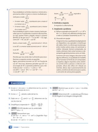 Unidade 1 • Trigonometria
62
13. Se sen x 5 m e cos x 5 n, determine sen 2x, cos 2x e
tan 2x em fun•‹o de m e n.
14. Se tan x 5
1
4
, calcule o valor de tan 2x.
15. Dado sen a 5 2
3
, 0
2
,
com , ,
a p determine sen 2a,
cos 2a e tan 2a.
16. Simplifique a express‹o A 5 sen
sen
cos
cos
.
2 2
x
x
x
x
2
17. DESAFIO
EM DUPLA (FEI-SP) Calculem sen 2x, sendo dado
tan x 1 cot x 5 3.
18. ATIVIDADE
EM DUPLA Demonstrem que:
a) sen 3a 5 3 ? sen a 2 4 ? sen3
a. (Sugestão: Fa•a
3a 5 2a 1 a.)
b) cos 3a 5 4 ? cos3
a 2 3 ? cos a.
19. ATIVIDADE
EM DUPLA Mostrem que, se sen x 1 cos x 5 m, ent‹o
sen 2x 5 m2
2 1.
20. ATIVIDADE
EM DUPLA Determinem BS 5 x sabendo que AS Ž bisse-
triz do ‰ngulo A no tri‰ngulo ret‰ngulo ABC.
x
3
C A
S
B
10
Para estabelecer os limites m‡ximo e m’nimo de v,
precisamos obter o maior e o menor resultado pos-
s’vel para a raz‹o
d
cos
.
a
• A maior raz‹o
d
cos a
acontecer‡ com o maior d
e o menor cos a.
• A menor raz‹o
d
cos a
acontecer‡ com o menor
d e o maior cos a.
Para estabelecer qual Ž o maior cosseno, basta per-
ceber que no 1o
quadrante o cosseno Ž decrescente,
ou seja, quanto maior o ‰ngulo, menor o cosseno
(lembre-se de que cos 0¡ 5 1 e cos 90¡ 5 0). Logo,
como 20¡ . 10¡, cos 20¡ , cos 10¡.
Assim, a maior raz‹o
d
cos a
ocorrer‡ com d 5 65 cm
e cos 20¡, e a menor raz‹o ocorrer‡ com d 5 60 cm
e cos 10¡.
Portanto,
60
10
65
20
cos c
10 os
.
¡ ¡
20
s c
s cos
ø ø
v
ø ø
ø ø
Perceba que isso ainda n‹o Ž suficiente para esco-
lhermos a resposta correta na quest‹o.
Agora, precisamos escrever cos 20¡ em fun•‹o de
cos 10¡. Para isso, devemos perceber que 20¡ Ž o
arco duplo de 10¡, e portanto podemos usar a f—r-
mula cos (2a) 5 2 cos2
a 2 1, com a 5 10¡.
cos (20¡) 5 cos (2 ? 10¡) 5 2 ? cos2
10¡ 2 1 ⇒
⇒ cos 20¡ 5 2k2
2 1
Assim,
60
10
65
20
cos c
10 os
¡ ¡
20
s c
s cos
ø ø
v
ø ø
ø ø equivale a
60 65
2 1
2
2 1
2 1
k k
2 1
2 1
ø ø
v
ø ø
ø ø
2 1
2 1
.
4. Emitindo a resposta
A resposta Ž a alternativa a.
5. Ampliando o problema
a) Refa•a o exemplo acima para 10¡  a  20¡ e
60  v  70 (em cm), obtendo os limites para
o valor d. Considere novamente cos 10¡ 5 k.
b) Discussão em equipe
AErgonomiavisaaqualidadedaadapta•‹ode
um dispositivo a seu operador e ˆ tarefa que
ele realiza. Assim, Ž a ci•ncia que se preocupa,
entre muitas outras coisas, em promover a
melhor intera•‹o homem-computador, de
modo a otimizar o bem-estar humano e o de-
sempenho geral do processo como um todo.
Converse com seus colegas e discutam se faz
alguma diferen•a, na qualidade do trabalho
do ser humano na frente de um computador,
o respeito a alguns requisitos como: dist‰n-
cia correta entre a pessoa e a tela do com-
putador, altura dos olhos em rela•‹o ao
monitor, altura, tipo e posicionamento da
cadeira, exist•ncia de descanso para o pulso,
e uma sŽrie de outras preocupa•›es.
Exerc’cios
Contexto_e_Aplicações_Matematica_V2_PNLD2015_055a071_U1_C4.indd 62 5/6/13 9:21 AM
 