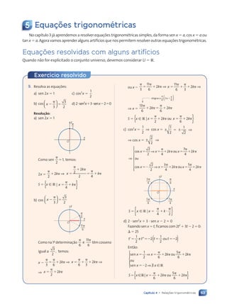 63
Capítulo 4 • Relaç›es trigonomŽtricas
Exerc’cio resolvido
5 Equações trigonométricas
No capítulo 3 já aprendemos a resolver equações trigonométricas simples, da forma sen x  a, cos x  a ou
tan x  a. Agora vamos aprender alguns artifícios que nos permitem resolver outras equações trigonométricas.
Equaç›es resolvidas com alguns artifícios
Quando não for explicitado o conjunto universo, devemos considerar U  R.
9. Resolva as equações:
a) sen 2x  1 c) cos2
x 
1
2
b) cos x  
 
3
3
2











 
 
 

 
 
 
 
 
 


 
 
 
 


 
 
 
 
 
 
 
 
 
 
  d) 2sen2
x3senx20
Resolu•ão:
a) sen 2x  1
O
p
2
y
x
Como sen 
2
1, temos:
2x 
2
2
 k ⇒ x
k
k


 
 
k
k
k
k
2
2
2 4
S  {x [ R |
4
x k
x k
x k
x k
x k
x k
x k
x k }
b) cos x  
 
3
3
2











 
 

 
 


 
 
 
 


 
 
 
 
 
 
 
 
 
 
 
O
p
6
11p
6
y
x
Como na 1a
determinação
6
11
6
e têm cosseno
igual a
3
2
, temos:
x 
3 6
2
 
  k ⇒ x k
x k
x k
x k
x k
x k
x k
x k
6 3
x k
x k ⇒
⇒ x k
x k
x k
x k
x k
x k
x k
x k
2
x k
x k
ou x 
3
11
6
2
 
  k ⇒ x k
x k
x k
x k
x k
x k
x k
11
x k
x k
6 3
x k
x k
x k
x k
x k
x k ⇒
⇒ x 
13
6
2
6
 
2k k
k k
k k
2
 
  
S  {x [ R |
2 6
x k
2 x k
2
x k
x k
x k x k
x k
x k
x k
x k
x k
x k x k
x k
x k
x k
ou }
c) cos2
x 
1
2
⇒ cos x  ± ±
± ±
± ± ⇒
1
± ±
± ±
2
1
2
± ±
± ±
⇒ cos x  ± ⇒
± ⇒
± ⇒
2
± ⇒
± ⇒
2
⇒
cos o
s o
s o
ou
cos
x x
⇒
x x
⇒
s o
s o
⇒ k x
s ou k
x x
x x
⇒ k
s o
s o
s o
s o
s o
s o
⇒ 
s o
s o
k x
k x
s o
s o
s o   k
x x
x x 
2
2 4
2


s o
s o
7
4
2


2
2
3
4
2  
ou 

x k
x k

 

5
x k
x k
4
x k
x k



























O
p
4
7p
4
5p
4
3p
4
y
x
S  
{ }
{ }
 
   
x x
 
  k
 
 
[
x x
x x
 
 
R
x x
x x
 
 
|
x x
x x
 
 
4 2
d) 2  sen2
x  3  sen x  2  0
Fazendo sen x  t, ficamos com 2t2
 3t  2  0:
  25
t t
t t

t t
t t
1
t t
t t
2
e o
t t
t t 
2 2
e o
e o
 
 
( )
t t
1
2
e o
e o
t t
t t
u
t t
t t
2 2
2 2
t t
1
t t
t t
e o
e o
t t
t t
t t
 
 
t t
t t
t t
t t
Então:
sen o
n o
ou
sen
x x
n o
n o
k k
x x
n o
n o
n o
n o
n o
n o

n o
n o
k k
k k
x x
x x
1
2 6
5
k k
k k
6
x x
x x
n o
n o
n o
n o
x x
x x








2 2
n o
n o
k k
k k
n o
n ou
k k
k k
k k
k k
k k
k k
2
x x
x x
n o
n ou
k k
k k
k k
k k
n o
n ou
k k
k k
e R
x x
x x
e R
e R










S 
6 6
{ }
{ }
 
  
x x
 
  k k
[
x x
x x
 
 
R
x x
x x
 
 
|
x x
x x
 
 
6
5
k k
k k
6
2 2
k k
k k

k k
k k
k k
k k
k k
k k
k k

k k
k k
k k
k k
côngruo a 
6
2
6














Contexto_e_Aplica•›es_Matematica_V2_PNLD2015_055a071_U1_C4.indd 63 5/6/13 9:21 AM
 