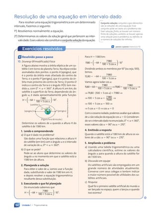 Unidade 1 • Trigonometria
64
Exercícios resolvidos
Ç passo a passo: exercício 10
Ç Resolvido passo a passo
10. (Vunesp-SP/modificado) Física
A figura abaixo mostra a órbita elíptica de um sa-
télite S em torno do planeta Terra. Na elipse estão
assinalados dois pontos: o ponto A (apogeu), que
é o ponto da órbita mais afastado do centro da
Terra, e o ponto P (perigeu), que é o ponto da ór-
bita mais próximo do centro da Terra. O ponto O
indica o centro da Terra e o ângulo POS
µ tem me-
dida ␣, com 0° ⭐ ␣ ⭐ 360°. A altura H, em km, do
satélite à superfície da Terra, dependendo do ân-
gulo ␣, é dada aproximadamente pela função:
H ⫽ ⫺ ⫹ ⭈
64
7980
100 5
⫹
10 .
2
cos ␣

⫽ ⫺
⫽ ⫺

⫽ ⫺
⫽ ⫺
⫽ ⫺
⫽ ⫺
⫽ ⫺
⫽ ⫺


⫽ ⫺
⫽ ⫺
⫽ ⫺
⫽ ⫺


⫽ ⫺
⫽ ⫺
⫽ ⫺
⫽ ⫺
⫽ ⫺
⫽ ⫺
⫽ ⫺
⫽ ⫺
⫽ ⫺
⫽ ⫺
⫽ ⫺











(Figura fora de escala.)
(satŽlite) S
(apogeu) A P (perigeu)
O
a
H
Determine os valores de ␣ quando a altura H do
satélite é de 1580 km.
1. Lendo e compreendendo
a) O que é dado no problema?
São dados uma função que relaciona a altura H
do satélite (em km) com o ângulo ␣ e o intervalo
de variação de ␣, 0º ⭐ ␣ ⭐ 360º.
b) O que se pede?
Pede-se ao aluno que determine os valores do
ângulo ␣ no momento em que o satélite está a
1580 km de altura.
2. Planejando a solu•‹o
Para obter o valor de ␣, vamos usar a função
dada, substituindo o valor de 1580 km em H,
e depois resolver a equação trigonométrica
resultante dessa substituição.
3. Executando o que foi planejado
Do enunciado sabemos que
H ⫽ ⫺ ⫹ ⭈
64
7980
100 5
⫹
10 .
2
cos ␣

⫽ ⫺
⫽ ⫺

⫽ ⫺
⫽ ⫺
⫽ ⫺
⫽ ⫺
⫽ ⫺
⫽ ⫺


⫽ ⫺
⫽ ⫺
⫽ ⫺
⫽ ⫺


⫽ ⫺
⫽ ⫺
⫽ ⫺
⫽ ⫺
⫽ ⫺
⫽ ⫺
⫽ ⫺
⫽ ⫺
⫽ ⫺
⫽ ⫺
⫽ ⫺











Para H ⫽ 1580 km:
1580 64
7980
100 5
102
⫽ ⫺ ⫹
0 5
0 5
⭈
cos ␣

⫽ ⫺
⫽ ⫺

⫽ ⫺
⫽ ⫺
⫽ ⫺
⫽ ⫺
⫽ ⫺
⫽ ⫺


⫽ ⫺
⫽ ⫺
⫽ ⫺
⫽ ⫺


⫽ ⫺
⫽ ⫺
⫽ ⫺
⫽ ⫺
⫽ ⫺
⫽ ⫺
⫽ ⫺
⫽ ⫺
⫽ ⫺
⫽ ⫺
⫽ ⫺












Dividindo ambos os membros por 102
(ou seja, 100),
temos:
15,80 ⫽ ⫺ ⫹
64
⫺ ⫹
⫺ ⫹
7980
100 5
⫹ cos ␣
Vamos agora isolar cos ␣:
15,80⫹64⫽
7980
100 5
0 5
0 5 cos ␣
⇒79,80⫽
7980
100 5
0 5
0 5 cos ␣
⇒
⇒ 79,80 ⭈ (100 ⫹ 5 cos ␣) ⫽ 7980 ⇒
⇒ 100 ⫹ 5 cos ␣ ⫽ 7980
79,80
⇒
⇒ 100 ⫹ 5 cos ␣ ⫽ 100 ⇒
⇒ 5 cos ␣ ⫽ 0 ⇒ cos ␣ ⫽ 0
Comocossenoisolado,podemosavaliarquevalores
de ␣ são solução da equação cos ␣ ⫽ 0. Consideran-
do-seointervalodadonoenunciado,0° ⭐␣ ⭐360°,
esses valores são ␣ ⫽ 90° ou ␣ ⫽ 270°.
4. Emitindo a resposta
Quando o satélite está a 1580 km de altura os va-
lores de ␣ são: ␣ ⫽ 90° ou ␣ ⫽ 270°.
5. Ampliando o problema
a) Usando uma tabela trigonométrica ou uma
calculadora científica, estime os valores do
ângulo ␣ para quando a altura do satélite for
de 1500 km.
b) Discussão em equipe
Os satélites artificiais são empregados em um
grande número de atividades atualmente.
Converse com seus colegas e tentem indicar
o maior número possível de utilidades dos sa-
télites artificiais.
c) Pesquisa
Qual foi o primeiro satélite artificial do mundo a
ser lançado no espaço, quem o lançou e quando
isso ocorreu?
Resolução de uma equação em intervalo dado
Para resolver uma equação trigonométrica em um determinado
intervalo, fazemos o seguinte:
1o
) Resolvemos normalmente a equação.
2o
) Determinamos os valores da solução geral que pertencem ao inter-
valodado.Essesvaloresvãoconstituiroconjuntosolu•‹odaequação.
Conjunto solu•‹o: conjunto cujos elementos
são as soluções de uma equação. Esse
conjunto pode ser vazio, se o problema não
tiver solução; finito, se houver um número
finito de soluções; unitário, se houver apenas
uma solução para o problema; ou infinito, se
o número de soluções for infinito.
Dam
dÕSouza/Arquivo
da
editora
Contexto_e_Aplica•›es_Matematica_V2_PNLD2015_055a071_U1_C4.indd 64 5/6/13 9:21 AM
 