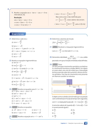 65
Capítulo 4 • Relações trigonométricas
21. Determine o valor de x:
a) cos x 
2
2
b) tan x   3
c) 2  sen x  1, para 0  x  2
d) 1  cos x  0, para   x 
e) sen x  2
f) sec x  2
22. Resolva as equaç›es trigonomŽtricas:
a) sen 3x  1
b) cos x 
6
( ) 1
c) tan 5x  0, sendo 0  x  2
d) sen 3
4
2
2
x  
( )
e) cos 2x  0
f) 3  tan 2x  3 0
 , com 0  x  3
g) sec 2x  2, com 2  x  2
h) csc x  
3
1
3
( )
23. ATIVIDADE
EM DUPLA Resolva as equaç›es para 0  x  2 :
a) 2  sen x  cos x  cos x  0
b) sen2
x  sen x  0
c) tan2
x  3
d) 2  sen2
x  sen x  1  0
e) 2  cos2
x  3  cos x  0
f) 4  cos x  3  sec x  8
24. ATIVIDADE
EM DUPLA Resolva as equaç›es:
a) 2  sen x  1  0 c) sec x  2
b) sen x  cos x  0 d) cot x  3
25. ATIVIDADE
EM DUPLA Resolva a equação sen x  1  sen2
x.
26.Determine o dom’nio da função
f x
( )  
2 2
3
1
cos x





 .
27. DESAFIO
EM DUPLA Resolvam a inequação trigonomŽtrica
|sen x| 
2
2
, no intervalo 0  x  2 .
28. Demonstreaidentidade
sen
csc cot
x
x x

1cosx,v‡lida
paratodoxemqueasfunç›esenvolvidasestãodefinidas.
29. DESAFIO
EM DUPLA Física
Um dos principais movimentos peri—dicos oscilat—rios
Ž o movimento harm™nico simples (MHS). Um objeto
se move sobre uma reta de modo que a intensidade
da força exercida sobre ele aumenta e diminui de for-
ma peri—dica. Esse tipo de movimento est‡ presente
em diversas ocasi›es na natureza.
3 cm
O objeto acima se desloca de tal modo que sua posição
x(emcent’metros)emfunçãodotempot(emsegundos),
comt Ždadapelafunçãox(t)43cos 2
2
.
t 
( )
A soma dos valores det quando x(t)  1 cm ex(t)  7 cm
Ž numericamente igual a:
a)
2
. d) 2 .
b) . e) 5
2
.
c) 3
2
.
Exercícios
11. Resolva a equação cos x  tan x  cos x  0 no
intervalo [0, 2 ].
Resolu•‹o:
cos x  tan x  cos x  0 ⇒
⇒ cos x  (tan x  1)  0 ⇒
⇒ cos x  0 ou tan x  1
¥ cos x  0 ⇒ x 
2
3
2
ou x 
Mas como a tan x não Ž definida para
x 
2
3
2
,
e x  esses valores não servem.
¥ tan x  1 ⇒ x 
4
5
4
,
ou x  pois x [ [0, 2 ]
Dam
d’Souza/Arquivo
da
editora
Contexto_e_Aplicações_Matematica_V2_PNLD2015_055a071_U1_C4.indd 65 5/6/13 9:21 AM
 
