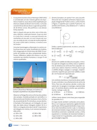 Unidade 1 • Trigonometria
66
1. O arquiteto brasileiro Oscar Niemeyer (1907-2012)
é considerado um dos maiores gênios da arqui-
tetura moderna. Suas obras estão espalhadas por
diversas cidades do Brasil e do mundo, e uma das
características dessas obras é a grande quantida-
de de linhas curvas. Ele justificou o uso dessas
linhas dizendo:
Não é o ângulo reto que me atrai, nem a linha reta,
dura, inflexível, criada pelo homem. O que me atrai
é a curva livre e sensual, a curva que encontro nas
montanhas do meu país, no curso sinuoso dos seus
rios, nas ondas do mar, no corpo da mulher preferida.
De curvas é feito todo o Universo, o Universo curvo
de Einstein.
Uma das homenagens a Niemeyer é o centro cul-
tural que leva seu nome, localizado em Goiânia,
GO, inaugurado em 30 de março de 2006. O con-
junto de prédios da obra compreende teatro,
museu, biblioteca, palácio de música e um mo-
numento aos direitos humanos, e ocupa 17 mil
metros quadrados.
Centro Cultural Oscar Niemeyer, em Goiânia, GO.
O projeto arquitetônico é do próprio Niemeyer.
Observe na fotografia como as formas dos prédios
são variadas. O prédio pintado em vermelho é o
Monumento aos Direitos Humanos e tem a forma
de uma pirâmide de 75 m de altura, oca por dentro.
A fachada é formada por um triângulo, em que
dois dos lados desse triângulo medem 50 m e
100 m, e o ângulo entre eles é de 60°. O perímetro
do triângulo, em metros, é um número compreen-
dido entre:
a) 200 e 220. d) 260 e 280.
b) 220 e 240. e) 280 e 300.
c) 240 e 260.
Jacek/kino.com.br
2. (Enem) Considere um ponto P em uma circunfe-
rência de raio r no plano cartesiano. Seja Q a pro-
jeção ortogonal de P sobre o eixo x, como mostra
a figura, e suponha que o ponto P percorra, no
sentido anti-horário, uma distância d  r sobre a
circunferência.
P
Q
x
y
r
Então, o ponto Q percorrerá, no eixo x, uma dis-
tância dada por:
a) r d
r
12sen
( )
b) r d
r
12cos
( )
c) r d
r
12tg
( )
d) r r
d
sen( )
e) r r
d
cos ( )
3. Física
(Enem) Um satélite de telecomunicações, t minu-
tos após ter atingido sua órbita, está a r quilôme-
tros de distância do centro da Terra. Quando r as-
sume seus valores máximo e mínimo, diz-se que
o satélite atingiu o apogeu e o perigeu, respecti-
vamente. Suponha que, para esse satélite, o valor
de r em função de t seja dado por:
r t
( ) 5865
1 0,15 (0,06 )
5
1 3 cos t
Um cientista monitora o movimento desse satéli-
te para controlar o seu afastamento do centro da
Terra. Para isso, ele precisa calcular a soma dos
valores de r no apogeu e no perigeu, representada
por S. O cientista deveria concluir que, periodica-
mente, S atinge o valor de:
a) 12 765 km. c) 11 730 km. e) 5 865 km.
b) 12 000 km. d) 10 965 km.
Utilize o texto abaixo como base para responder
às questões 4 e 5.
O mapa-múndi, também conhecido como planis-
fério, é um mapa que representa o globo terrestre
planificado. A linha equatorial divide o mapa-mún-
di em dois hemisférios (norte e sul), e o meridiano
de Greenwich divide o mapa-múndi em outros dois
hemisférios (oriental e ocidental). Juntos, a linha
equatorial e o meridiano de Greenwich dividem o
mapa-múndi em 4 quadrantes, como mostra a fi-
gura da página seguinte.
Pensando
ENEM
no
Contexto_e_Aplicações_Matematica_V2_PNLD2015_055a071_U1_C4.indd 66 5/6/13 9:21 AM
 