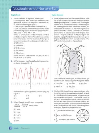 68
Vestibulares de Norte a Sul
Unidade 1 • Trigonometria
Região Norte
1. (UFPA) Considere as seguintes informações:
– De dois pontos, A e B, localizados na mesma mar-
gem de um rio, avista-se um ponto C, de difícil aces-
so, localizado na margem oposta;
– Sabe-se que B está distante 1000 metros de A;
– Com o auxílio de um teodolito (aparelho usado
para medir ângulos) foram obtidas as seguintes me-
didas: B C
A
µ ⫽ 30° e ABC
$ ⫽ 80°.
Deseja-se construir uma ponte sobre o rio, unindo o
ponto C a um ponto D entre A e B, de modo que seu
comprimento seja mínimo. Podemos afirmar que o
comprimento da ponte será de aproximadamente:
a) 524 metros.
b) 532 metros.
c) 1048 metros.
d) 500 metros.
e) 477 metros.
Dados: sen 80° ⫽ 0,985, sen 70° ⫽ 0,940, cos 80° ⫽
⫽ 0,174 e cos 70° ⫽ 0,340.
2. (UFPA) Considere o gráfico da função trigonométri-
ca abaixo, no qual f(␲) ⫽ 5:
0
5
1 2 3 4 5 6 7 8 9 10
21
22
23
24
25
26
27
28
29
210
Interpretando o gráfico, podemos concluir que f(3␲)
é igual a:
a) 4. c) 6. e) 8.
b) 5. d) 7.
3. (Ufam) Quando simplificamos a expressão
cos
sen
sen
cos
x
1⫹
⫹
⫹
x
x
x
1
vamos obter:
a) 2 sec x.
b) 2 csc x.
c) 2 sec2
x.
d) 2 cos x.
e) cos x.
Região Nordeste
4. (UFPB)Aprefeituradecertacidadevaiconstruir,sobre
um rio que corta essa cidade,uma ponte que deve ser
retaeligardoispontos,Ae B,localizadosnasmargens
opostasdorio.Paramediradistânciaentreessespon-
tos,um topógrafo localizou um terceiro ponto,C,dis-
tante 200 m do ponto A e na mesma margem do rio
onde se encontra o ponto A. Usando um teodolito
(instrumento de precisão para medir ângulos hori-
zontais e ângulos verticais, muito empregado em
trabalhos topográficos),o topógrafo observou que os
ângulos ACB e BAC mediam, respectivamente, 30° e
105°,conforme ilustrado na figura abaixo.
rio
B
A
C
20
0
m
30°
105°
Com base nessas informações, é correto afirmar que
a distância, em metros, do ponto A ao ponto B é de:
a) 200 2 m. c) 150 2 m. e) 50 2 m.
b) 180 2 m. d) 100 2 m.
5. (Unifor-CE) O dispositivo de segurança de um cofre
tem o formato da figura abaixo, onde as 12 letras A,
B,...,L estão igualmente espaçadas (o ângulo central
entre duas letras vizinhas é o mesmo) e a posição
inicial da seta, quando o cofre se encontra fechado,
é a indicada. Para abrir o cofre, são necessárias três
operações (o segredo),girando o disco menor (onde
a seta está gravada), de acordo com as seguintes
instruções, a partir da posição indicada:
1) 2
3
␲ no sentido anti-horário;
2) 3
2
␲ no sentido horário;
3) 3
4
␲ no sentido anti-horário.
Ilustra•›es:
Dam
dÕSouza/Arquivo
da
editora
Vestibulares de Norte a Sul
A
L
K
J
B
C
D
E
F
G
H
I
Contexto_e_Aplicações_Matematica_V2_PNLD2015_055a071_U1_C4.indd 68 5/6/13 9:21 AM
 