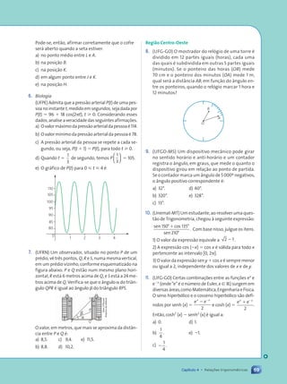 69
Capítulo 4 • Relações trigonométricas
Pode-se, então, afirmar corretamente que o cofre
ser‡ aberto quando a seta estiver:
a) no ponto mŽdio entre L e A.
b) na posição B.
c) na posição K.
d) em algum ponto entre J e K.
e) na posição H.
6. Biologia
(UFPE) Admita que a pressão arterial P(t) de uma pes-
soa no instante t, medido em segundos, seja dada por
P(t) 5 96 1 18 cos(2pt), t  0. Considerando esses
dados, analise a veracidade das seguintes afirmaç›es.
a) Ovalorm‡ximodapressãoarterialdapessoaŽ114.
b) O valor m’nimo da pressão arterial da pessoa Ž 78.
c) A pressão arterial da pessoa se repete a cada se-
gundo, ou seja, P(t 1 1) 5 P(t), para todo t  0.
d) Quando t 5
1
3
de segundo, temos P
1
3





 5 105.
e) O gr‡fico de P(t) para 0  t  4 Ž
1
80
85
90
95
100
105
110
2 3 4
0
7. (UFRN) Um observador, situado no ponto P de um
prŽdio, v• tr•s pontos, Q, R e S, numa mesma vertical,
em um prŽdio vizinho, conforme esquematizado na
figura abaixo. P e Q estão num mesmo plano hori-
zontal, R est‡ 6 metros acima de Q, e S est‡ a 24 me-
tros acima de Q. Verifica-se que o ‰ngulo a do tri‰n-
gulo QPR Ž igual ao ‰ngulo b do tri‰ngulo RPS.
S
R
P Q
O valor, em metros, que mais se aproxima da dist‰n-
cia entre P e Q Ž:
a) 8,5. c) 9,4. e) 11,5.
b) 8,8. d) 10,2.
Dam
dÕSouza/
Arquivo
da
editora
Regi‹o Centro-Oeste
8. (UFG-GO) O mostrador do rel—gio de uma torre Ž
dividido em 12 partes iguais (horas), cada uma
das quais Ž subdividida em outras 5 partes iguais
(minutos). Se o ponteiro das horas (OB) mede
70 cm e o ponteiro dos minutos (OA) mede 1 m,
qual ser‡ a dist‰ncia AB, em função do ‰ngulo en-
tre os ponteiros, quando o rel—gio marcar 1 hora e
12 minutos?
A
O
B
9. (UFGD-MS) Um dispositivo mec‰nico pode girar
no sentido hor‡rio e anti-hor‡rio e um contador
registra o ‰ngulo, em graus, que mede o quanto o
dispositivo girou em relação ao ponto de partida.
Se o contador marca um ‰ngulo de 5000¼ negativos,
o ‰ngulo positivo correspondente Ž:
a) 32¡. d) 40¡.
b) 320¡. e) 328¡.
c) 13¡.
10. (Unemat-MT) Um estudante, ao resolver uma ques-
tão de Trigonometria, chegou ˆ seguinte expressão:
sen cos
sen
.
150 135
210
¡ ¡
¡
1
Com base nisso, julgue os itens.
1) O valor da expressão equivale a 2 1
2 .
2) A expressão cos (2x) 5 cos x Ž v‡lida para todo x
pertencente ao intervalo [0, 2p].
3) O valor da expressão sen y 1 cos x Ž sempre menor
ou igual a 2, independente dos valores de x e de y.
11. (UFG-GO) Certas combinaç›es entre as funç›es ex
e
e2x
(ondeÒeÓŽ o nœmero de Euler,x [ R) surgem em
diversas‡reas,comoMatem‡tica,EngenhariaeF’sica.
O seno hiperb—lico e o cosseno hiperb—lico são defi-
nidos por senh (x) 5
e e
x x
2 2
2
e cosh (x) 5
e e
x x
1 2
2
.
Então,cosh2
(x) 2 senh2
(x) Ž igual a:
a) 0. d) 1.
b)
1
4
. e) 21.
c) 2
1
4
.
b
a
Contexto_e_Aplica•›es_Matematica_V2_PNLD2015_055a071_U1_C4.indd 69 5/6/13 9:21 AM
 