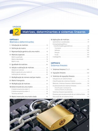 7
CAPÍTULO 5
Matrizes e determinantes
1 Introdução às matrizes. . . . . . . . . . . . . . . . . . . . . . . . . . . . . . . .75
2 Definição de matriz. . . . . . . . . . . . . . . . . . . . . . . . . . . . . . . . . . . .77
3 Representação genérica de uma matriz . . . . . . . . . . . 78
4 Matrizes especiais . . . . . . . . . . . . . . . . . . . . . . . . . . . . . . . . . . . . 79
Matriz quadrada . . . . . . . . . . . . . . . . . . . . . . . . . . . . . . . . . . . . . . . . 79
Matriz identidade . . . . . . . . . . . . . . . . . . . . . . . . . . . . . . . . . . . . . . . 79
Matriz nula . . . . . . . . . . . . . . . . . . . . . . . . . . . . . . . . . . . . . . . . . . . . . . 79
5 Igualdade de matrizes. . . . . . . . . . . . . . . . . . . . . . . . . . . . . . . . 80
6 Adição e subtração de matrizes. . . . . . . . . . . . . . . . . . . . . .81
Adição de matrizes. . . . . . . . . . . . . . . . . . . . . . . . . . . . . . . . . . . . . . 82
Matriz oposta de uma matriz A . . . . . . . . . . . . . . . . . . . . . . . . 82
Subtração de matrizes . . . . . . . . . . . . . . . . . . . . . . . . . . . . . . . . . . 83
7 Multiplicação de número real por matriz . . . . . . . . . 84
8 Matriz transposta. . . . . . . . . . . . . . . . . . . . . . . . . . . . . . . . . . . . . 85
9 Multiplicação de matrizes . . . . . . . . . . . . . . . . . . . . . . . . . . . 87
10 Determinante de uma matriz . . . . . . . . . . . . . . . . . . . . . . . 92
O determinante de ordem 2 . . . . . . . . . . . . . . . . . . . . . . . . . . . . 92
O determinante de ordem 3 . . . . . . . . . . . . . . . . . . . . . . . . . . . . 93
Teorema de Binet . . . . . . . . . . . . . . . . . . . . . . . . . . . . . . . . . . . . . . . 94
11 Matriz inversa de uma matriz dada . . . . . . . . . . . . . . . . 96
12 Aplicações de matrizes. . . . . . . . . . . . . . . . . . . . . . . . . . . . . . . 97
Geometria e coordenadas . . . . . . . . . . . . . . . . . . . . . . . . . . . . . . 97
Computação gráfica e
transformações geométricas . . . . . . . . . . . . . . . . . . . . . . . . . 98
Translação . . . . . . . . . . . . . . . . . . . . . . . . . . . . . . . . . . . . . . . . . . . . . 99
Reflexão. . . . . . . . . . . . . . . . . . . . . . . . . . . . . . . . . . . . . . . . . . . . . . 100
Rotação . . . . . . . . . . . . . . . . . . . . . . . . . . . . . . . . . . . . . . . . . . . . . . .101
Escala . . . . . . . . . . . . . . . . . . . . . . . . . . . . . . . . . . . . . . . . . . . . . . . . 103
Criptografia . . . . . . . . . . . . . . . . . . . . . . . . . . . . . . . . . . . . . . . . . . . . 104
CAPÍTULO 6
Sistemas lineares
1 Sistemas lineares 2 3 2 . . . . . . . . . . . . . . . . . . . . . . . . . . . . . 109
2 Equações lineares . . . . . . . . . . . . . . . . . . . . . . . . . . . . . . . . . . . . 109
3 Sistemas de equações lineares. . . . . . . . . . . . . . . . . . . . . . 111
Solução de um sistema linear . . . . . . . . . . . . . . . . . . . . . . . . . . 111
Classificação dos sistemas lineares . . . . . . . . . . . . . . . . . . . . 112
Matrizes, sistemas lineares e determinantes . . . . . . . . . .114
Escalonamento de sistemas lineares. . . . . . . . . . . . . . . . . . . 115
Classificação e resolução de
sistemas lineares escalonados. . . . . . . . . . . . . . . . . . . . . . . . . . 115
Sistemas lineares equivalentes. . . . . . . . . . . . . . . . . . . . . . . . . 117
Processo para escalonamento de um sistema linear. . . .118
Discussão de um sistema linear . . . . . . . . . . . . . . . . . . . . . . . .123
Matrizes, determinantes e sistemas lineares
UNIDADE
2
Bioraven/Shutterstock/Glow
Images
Contexto_e_Aplicações_Matematica_V2_PNLD2015_006a009.indd 7 5/6/13 9:05 AM
 