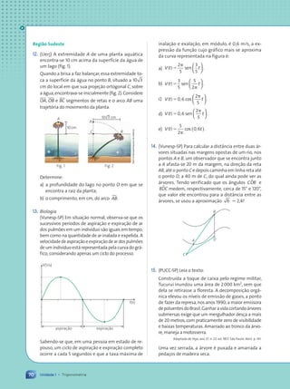 70 Unidade 1 • Trigonometria
Regi‹o Sudeste
12. (Uerj) A extremidade A de uma planta aqu‡tica
encontra-se 10 cm acima da superf’cie da ‡gua de
um lago (fig. 1).
Quando a brisa a faz balan•ar, essa extremidade to-
ca a superf’cie da ‡gua no ponto B, situado a 10 3
cm do local em que sua proje•‹o ortogonal C, sobre
a ‡gua,encontrava-se inicialmente (fig.2).Considere
OA, OB e BC segmentos de retas e o arco AB uma
trajet—ria do movimento da planta.
B
A
C
10√3 cm
O
Fig. 2
A
10cm
Fig. 1
Determine:
a) a profundidade do lago no ponto O em que se
encontra a raiz da planta;
b) o comprimento, em cm, do arco AB
».
13. Biologia
(Vunesp-SP) Em situa•‹o normal, observa-se que os
sucessivos per’odos de aspira•‹o e expira•‹o de ar
dos pulm›es em um indiv’duo s‹o iguais em tempo,
bem como na quantidade de ar inalada e expelida. A
velocidadedeaspira•‹oeexpira•‹odeardospulm›es
de um indiv’duo est‡ representada pela curva do gr‡-
fico, considerando apenas um ciclo do processo.
V(1/s)
t(s)
aspiração expiração
Sabendo-se que, em uma pessoa em estado de re-
pouso, um ciclo de aspira•‹o e expira•‹o completo
ocorre a cada 5 segundos e que a taxa m‡xima de
Dam
dÕSouza/Arquivo
da
editora
inala•‹o e exala•‹o, em m—dulo, Ž 0,6 m/s, a ex-
press‹o da fun•‹o cujo gr‡fico mais se aproxima
da curva representada na figura Ž:
a) V t t
( )5
p
2
5
3
5
sen .






b) V t t
( )5
p
3
5
5
2
sen .






c) V t t
( ) ,
5
p
0 6
2
cos .
5






d) V t t
( ) ,
5
p
0 6
2
sen .
5






e) V t t
( ) ,
5
p
5
2
0 6
cos .
( )
14. (Vunesp-SP) Para calcular a dist‰ncia entre duas ‡r-
vores situadas nas margens opostas de um rio, nos
pontos A e B, um observador que se encontra junto
a A afasta-se 20 m da margem, na dire•‹o da reta
AB, atŽ o ponto C e depois caminha em linha reta atŽ
o ponto D, a 40 m de C, do qual ainda pode ver as
‡rvores. Tendo verificado que os ‰ngulos CDB
µ e
BDC
µ medem, respectivamente, cerca de 15¡ e 120¡,
que valor ele encontrou para a dist‰ncia entre as
‡rvores, se usou a aproxima•‹o 6 . 2,4?
A
C
B
D
15. (PUCC-SP) Leia o texto:
Constru’da a toque de caixa pelo regime militar,
Tucuru’ inundou uma ‡rea de 2000 km2
, sem que
dela se retirasse a floresta. A decomposi•‹o org‰-
nica elevou os n’veis de emiss‹o de gases, a ponto
de fazer da represa,nos anos 1990,a maior emissora
depoluentesdoBrasil.Ganharavidacortando‡rvores
submersas exige que um mergulhador des•a a mais
de 20 metros, com praticamente zero de visibilidade
e baixas temperaturas. Amarrado ao tronco da ‡rvo-
re,maneja a motosserra.
Adaptado de Veja, ano 37. n. 23. ed. 1857. S‹o Paulo: Abril. p. 141.
Uma vez serrada, a ‡rvore Ž puxada e amarrada a
peda•os de madeira seca.
Contexto_e_Aplicações_Matematica_V2_PNLD2015_055a071_U1_C4.indd 70 5/6/13 9:21 AM
 