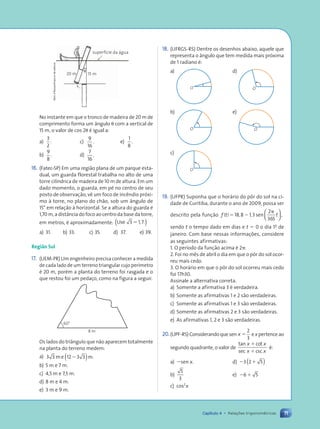 71
Capítulo 4 • Rela•›es trigonomŽtricas
18. (UFRGS-RS) Dentre os desenhos abaixo, aquele que
representa o ‰ngulo que tem medida mais pr—xima
de 1 radiano Ž:
a)
O
d)
O
b)
O
e)
O
c)
O
19. (UFPR) Suponha que o hor‡rio do p™r do sol na ci-
dade de Curitiba, durante o ano de 2009, possa ser
descrito pela fun•‹o f t t
( ) , ,
5 2
p
18 8 1 3
2
365
sen ,






sendo t o tempo dado em dias e t 5 0 o dia 1o
de
janeiro. Com base nessas informa•›es, considere
as seguintes afirmativas:
1. O per’odo da fun•‹o acima Ž 2p.
2. Foi no m•s de abril o dia em que o p™r do sol ocor-
reu mais cedo.
3. O hor‡rio em que o p™r do sol ocorreu mais cedo
foi 17h30.
Assinale a alternativa correta.
a) Somente a afirmativa 3 Ž verdadeira.
b) Somente as afirmativas 1 e 2 s‹o verdadeiras.
c) Somente as afirmativas 1 e 3 s‹o verdadeiras.
d) Somente as afirmativas 2 e 3 s‹o verdadeiras.
e) As afirmativas 1, 2 e 3 s‹o verdadeiras.
20.(UPF-RS)Considerandoquesen x 5
2
3
expertenceao
segundo quadrante, o valor de
tan cot
sec csc
x x
x x
1
1
Ž:
a) 2sen x. d) 2 1
3 2 5
( )
b)
5
3
e) 2 1
6 5
c) cos2
x
15 m
u
superf’cie da ‡gua
20 m
No instante em que o tronco de madeira de 20 m de
comprimento forma um ‰ngulo u com a vertical de
15 m, o valor de cos 2u Ž igual a:
a)
3
2
. c)
9
16
. e)
1
8
.
b)
9
8
. d)
7
16
.
16. (Fatec-SP) Em uma regi‹o plana de um parque esta-
dual, um guarda florestal trabalha no alto de uma
torre cil’ndrica de madeira de 10 m de altura. Em um
dado momento, o guarda, em pŽ no centro de seu
posto de observa•‹o, v• um foco de inc•ndio pr—xi-
mo ˆ torre, no plano do ch‹o, sob um ‰ngulo de
15¡ em rela•‹o ˆ horizontal. Se a altura do guarda Ž
1,70 m, a dist‰ncia do foco ao centro da base da torre,
em metros, Ž aproximadamente: Use .
3 1 7
5 ,
( )
a) 31. b) 33. c) 35. d) 37. e) 39.
Região Sul
17. (UEM-PR) Um engenheiro precisa conhecer a medida
de cada lado de um terreno triangular cujo per’metro
Ž 20 m, porŽm a planta do terreno foi rasgada e o
que restou foi um peda•o, como na figura a seguir.
60¡
8 m
Os lados do tri‰ngulo que n‹o aparecem totalmente
na planta do terreno medem:
a) 3 3 12 3 3
m e m.
2
( )
b) 5 m e 7 m.
c) 4,5 m e 7,5 m.
d) 8 m e 4 m.
e) 3 m e 9 m.
Dam
d’Souza/Arquivo
da
editora
Contexto_e_Aplica•›es_Matematica_V2_PNLD2015_055a071_U1_C4.indd 71 5/6/13 9:21 AM
 