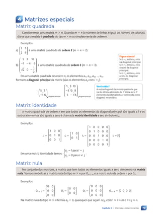 79
Capítulo 5 • Matrizes e determinantes
4 Matrizes especiais
Matriz quadrada
Consideremos uma matriz m 3 n. Quando m 5 n (o número de linhas é igual ao número de colunas),
diz-se que a matriz é quadrada do tipo n 3 n ou simplesmente de ordem n.
Exemplos:
a)
3 5
2 6





 é uma matriz quadrada de ordem 2 (m 5 n 5 2).
b)
5 3 10
1 4 6
2 0
2 2
2
2
1
2












é uma matriz quadrada de ordem 3 (m 5 n 5 3).
Em uma matriz quadrada de ordem n, os elementos a11, a22, a33, ..., ann
formam a diagonal principal da matriz (são os elementos aij com i 5 j).
3 2
1 6
2






diagonal principal
1 3 10
3 0 8
5 1 6
2
2











diagonal principal
Matriz identidade
A matriz quadrada de ordem n em que todos os elementos da diagonal principal são iguais a 1 e os
outros elementos são iguais a zero é chamada matriz identidade e seu símbolo é In.
Exemplos:
I3 5
1 0 0
0 1 0
0 0 1










I2 5
1 0
0 1





 I5 5
1 0 0 0 0
0 1 0 0 0
0 0 1 0 0
0 0 0 1 0
0 0 0 0 1
















I1 5 [1]
Em uma matriz identidade temos:
a i j
a i j
ij
ij
5 5
5
1
0
.
para
para ±





Matriz nula
No conjunto das matrizes, a matriz que tem todos os elementos iguais a zero denomina-se matriz
nula. Vamos simbolizar a matriz nula do tipo m 3 n por 0m 3 n, e a matriz nula de ordem n por 0n.
Exemplos:
03 3 2 5
0 0
0 0
0 0








02 5
0 0
0 0





 03 5
0 0 0
0 0 0
0 0 0








01 3 4 5 [0 0 0 0]
Na matriz nula do tipo m 3 n temos aij 5 0, quaisquer que sejam i e j, com 1  i  m e 1  j  n.
Fique atento!
Se i 5 j, então aij está
na diagonal principal.
Se i . j, então aij está
abaixo da diagonal
principal.
Se i , j, então aij está
acima da diagonal
principal.
Você sabia?
A outra diagonal da matriz quadrada, que
vai do último elemento da 1a
linha até o 1o
elemento da última linha, é conhecida como
diagonal secundária.
Contexto_e_Aplicações_Matematica_V2_PNLD2015_074a107_U2_C5.indd 79 5/6/13 9:28 AM
 