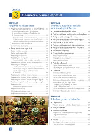 8
CAPÍTULO 7
Polígonos inscritos e áreas
1 Polígonos regulares inscritos na circunferência. . . .135
Cálculo da medida do lado e do apótema
de um polígono regular em função do raio
da circunferência . . . . . . . . . . . . . . . . . . . . . . . . . . . . . . . . . . . . . .135
Quadrado inscrito em uma circunferência . . . . . . . . . . . . . .135
Hexágono regular inscrito em uma circunferência . . . . . 136
Triângulo equilátero inscrito em uma circunferência . . . 136
Comprimento da circunferência. . . . . . . . . . . . . . . . . . . . . . . .137
Comprimento de um arco . . . . . . . . . . . . . . . . . . . . . . . . . . . . . .137
2 Áreas: medidas de superfícies . . . . . . . . . . . . . . . . . . . . . 139
A ideia intuitiva de área. . . . . . . . . . . . . . . . . . . . . . . . . . . . . . . . 139
Região quadrada unitária. . . . . . . . . . . . . . . . . . . . . . . . . . . . . . 139
Área da região quadrada. . . . . . . . . . . . . . . . . . . . . . . . . . . . . . . 140
Área da região retangular. . . . . . . . . . . . . . . . . . . . . . . . . . . . . . . 141
Proporcionalidade e área da região retangular . . . . . . . . . .142
Área da região limitada por um paralelogramo . . . . . . .142
Área da região triangular . . . . . . . . . . . . . . . . . . . . . . . . . . . . . . .143
Área da região limitada por um triângulo equilátero . . . .143
Área da região triangular por meio da Trigonometria. . . 144
Área da região triangular sendo conhecidos
os três lados. . . . . . . . . . . . . . . . . . . . . . . . . . . . . . . . . . . . . . . . . . 144
Área da região limitada por um trapézio. . . . . . . . . . . . . . .145
Área da região limitada por um losango . . . . . . . . . . . . . . .145
Área da região limitada por um hexágono regular . . . 146
Área de uma região limitada por um polígono regular . . 146
Área do círculo . . . . . . . . . . . . . . . . . . . . . . . . . . . . . . . . . . . . . . . . . 150
Determinação da área do círculo . . . . . . . . . . . . . . . . . . . . . . 150
Área do setor circular . . . . . . . . . . . . . . . . . . . . . . . . . . . . . . . . . . . 151
Cálculo aproximado de áreas. . . . . . . . . . . . . . . . . . . . . . . . . . .152
Razão de semelhança para áreas. . . . . . . . . . . . . . . . . . . . . . .154
CAPÍTULO 8
Geometria espacial de posição:
uma abordagem intuitiva
1 Geometria de posição no plano. . . . . . . . . . . . . . . . . . . . .159
2 Posições relativas: ponto e reta; ponto e plano . .161
3 Posições relativas de pontos no espaço . . . . . . . . . . .161
4 Posições relativas de duas retas no espaço . . . . . . 162
5 Determinação de um plano . . . . . . . . . . . . . . . . . . . . . . . . 164
6 Posições relativas de dois planos no espaço . . . . . .165
7 Posições relativas de uma reta e um plano . . . . . . .167
8 Paralelismo no espaço. . . . . . . . . . . . . . . . . . . . . . . . . . . . . . . 169
9 Perpendicularismo no espaço . . . . . . . . . . . . . . . . . . . . . . .170
Retas perpendiculares . . . . . . . . . . . . . . . . . . . . . . . . . . . . . . . . . .170
Reta e plano perpendiculares. . . . . . . . . . . . . . . . . . . . . . . . . . . 171
Planos perpendiculares . . . . . . . . . . . . . . . . . . . . . . . . . . . . . . . . .174
10 Projeção ortogonal. . . . . . . . . . . . . . . . . . . . . . . . . . . . . . . . . . . .176
De um ponto sobre um plano . . . . . . . . . . . . . . . . . . . . . . . . . .176
De uma figura qualquer sobre um plano . . . . . . . . . . . . . .176
11 Distâncias . . . . . . . . . . . . . . . . . . . . . . . . . . . . . . . . . . . . . . . . . . . . . .177
Distância entre dois pontos . . . . . . . . . . . . . . . . . . . . . . . . . . . .177
Distância de um ponto a uma reta. . . . . . . . . . . . . . . . . . . . .177
Distância de um ponto a um plano . . . . . . . . . . . . . . . . . . . .177
Distância entre duas retas distintas e paralelas . . . . . . .177
Distância de uma reta a um plano
(quando a reta é paralela ao plano
e não está contida nele). . . . . . . . . . . . . . . . . . . . . . . . . . . . . . .178
Distância entre dois planos distintos e paralelos. . . . . .178
Distância entre duas retas reversas . . . . . . . . . . . . . . . . . . . .178
CAPÍTULO 9
Poliedros: prismas e pirâmides
1 Os poliedros. . . . . . . . . . . . . . . . . . . . . . . . . . . . . . . . . . . . . . . . . . . .183
Poliedro convexo e poliedro não convexo. . . . . . . . . . . . . 184
2 Relação de Euler. . . . . . . . . . . . . . . . . . . . . . . . . . . . . . . . . . . . . . 186
3 Poliedros regulares. . . . . . . . . . . . . . . . . . . . . . . . . . . . . . . . . . . 188
Propriedade: existem apenas cinco poliedros
regulares convexos. . . . . . . . . . . . . . . . . . . . . . . . . . . . . . . . . . . 188
Poliedros de Platão. . . . . . . . . . . . . . . . . . . . . . . . . . . . . . . . . . . . . 190
4 Prismas . . . . . . . . . . . . . . . . . . . . . . . . . . . . . . . . . . . . . . . . . . . . . . . . 190
Construção e definição de prisma . . . . . . . . . . . . . . . . . . . . 190
Caso particular: o paralelepípedo . . . . . . . . . . . . . . . . . . . . . .191
Geometria plana e espacial
UNIDADE
3
Thruston/Wikimedia
Commons
Contexto_e_Aplicações_Matematica_V2_PNLD2015_006a009.indd 8 5/6/13 9:05 AM
 