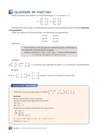 Unidade 2 • Matrizes, determinantes e sistemas lineares
80
5 Igualdade de matrizes
Vamos considerar duas matrizes, A e B, de mesmo tipo, m 3 n, no caso 3 3 2:
A 5
a a
a a
a a
11 12
21 22
31 32








B 5
b b
b b
b b
11 12
21 22
31 32








Em matrizes de mesmo tipo, os elementos que ocupam a mesma posi•‹o s‹o denominados elementos
correspondentes.
Ent‹o, nas matrizes A e B consideradas, s‹o elementos correspondentes:
a11 e b11 a12 e b12
a21 e b21 a22 e b22
a31 e b31 a32 e b32
Definimos:
Duas matrizes, A e B, s‹o iguais se, e somente se, t•m o mesmo tipo e
seus elementos correspondentes s‹o iguais.
Dadas as matrizes A 5 (aij)m 3 n e B 5 (bij)m 3 n, temos simbolicamente:
A 5 B ⇔ aij 5 bij, com 1  i  m e 1  j  n
Exemplos:
a)
3 1
5 6





 5
6 2 2 1
5 1 4 2
; 2
? 1





 → as matrizes s‹o quadradas de ordem 2 e os elementos correspondentes
s‹o iguais.
b) Se A 5
1 3 2
1 0 4
2






e B 5
1 3
1 0
2 4
2










, ent‹o A ? B, pois A e B n‹o t•m o mesmo tipo.
1. Determine x e y para que sejam iguais as matrizes
3 2 2
2 3 3
x y
3 2
3 2
x y
3














3 2
3 2
3 2
3 2
x y
x y
e
7 2
2 3
.














2 3
2 3
Resolu•‹o:
As duas matrizes t•m a mesma ordem (2).
Para que as matrizes sejam iguais devemos ter ainda:
3 2 7
3 3 3
x y
3 2
3 2
x y
3 3
3 3
1 5
3 2
3 2
x y
3 2
3 2
2 5
x y
3 3
3 3 2
{
Resolvendo esse sistema de equa•›es do 1o
grau, temos:
3 2
3 2 7
3 3
3 3 3
5 10
x y
3 2
3 2
3 2
3 2
x y
3 3
3 3
y y
5 1
5 10
1 5
3 2
3 2
x y
3 2
3 2
2 1
3 3
3 3
3 3
3 3
3 3
3 3
3 3
3 3 5
5 5
y y
5 1
5 10
y y
y y
y y
y y 2
2
3x 1 2y 5 7 ⇒ 3x 1 2(2) 5 7 ⇒ 3x 1 4 5 7 ⇒ 3x 5 3 ⇒ x 5 1
Portanto, x 5 1 e y 5 2.
Exercício resolvido
Contexto_e_Aplicações_Matematica_V2_PNLD2015_074a107_U2_C5.indd 80 5/6/13 9:28 AM
 