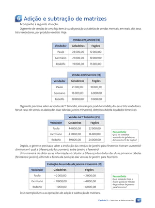 81
Capítulo 5 • Matrizes e determinantes
6 Adição e subtração de matrizes
Acompanhe a seguinte situa•‹o:
O gerente de vendas de uma loja tem ˆ sua disposi•‹o as tabelas de vendas mensais, em reais, dos seus
tr•s vendedores, por produto vendido. Veja:
Vendas em janeiro (R$)
Vendedor Geladeiras Fogões
Paulo 23000,00 12000,00
Germano 27000,00 10000,00
Rodolfo 19000,00 15000,00
Vendas em fevereiro (R$)
Vendedor Geladeiras Fogões
Paulo 21000,00 10000,00
Germano 16000,00 6000,00
Rodolfo 20000,00 9000,00
O gerente precisava saber as vendas do 1o
bimestre, em reais por produto vendido, dos seus tr•s vendedores.
Nesse caso, ele somou os dados das duas tabelas (janeiro e fevereiro), obtendo a tabela dos dados bimestrais:
Vendas no 1o
bimestre (R$)
Vendedor Geladeiras Fogões
Paulo 44000,00 22000,00
Germano 43000,00 16000,00
Rodolfo 39000,00 24000,00
Depois, o gerente precisava saber a evolu•‹o das vendas de janeiro para fevereiro: tiveram aumento?
diminu’ram? qual a diferen•a do faturamento entre janeiro e fevereiro?
Uma maneira de obter essas informa•›es é calcular a diferen•a dos dados das duas primeiras tabelas
(fevereiro e janeiro), obtendo a tabela da evolu•‹o das vendas de janeiro para fevereiro:
Evolução das vendas de janeiro e fevereiro (R$)
Vendedor Geladeiras Fogões
Paulo 22000,00 22000,00
Germano 211000,00 24000,00
Rodolfo 1000,00 26000,00
Esse exemplo ilustra as opera•›es de adi•‹o e subtra•‹o de matrizes.
Para refletir
Qual foi o melhor
vendedor de geladeiras
do bimestre? E de fogões?
Para refletir
Qual vendedor teve a
maior queda de vendas
de geladeira de janeiro
para fevereiro?
Contexto_e_Aplicações_Matematica_V2_PNLD2015_074a107_U2_C5.indd 81 5/6/13 9:28 AM
 