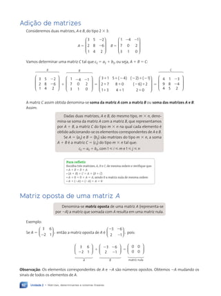 Unidade 2 • Matrizes, determinantes e sistemas lineares
82
Adição de matrizes
Consideremos duas matrizes, A e B, do tipo 2 3 3:
A 5
3 5 2
2 8 6
1 4 2
2
2










B 5
1 4 1
7 0 2
3 1 0
2 2










Vamos determinar uma matriz C tal que cij 5 aij 1 bij, ou seja, A 1 B 5 C:








2
2
6 7
4
4 8
44
3 5 2
2 8 6
1 4 2
A
1








2 2
6 7
44 8
44
1 4 1
7 0 2
3 1 0
B
5
3 1 5 4 2 1
2 7 8 0 6
1 3 4 1 2 0
1 1 2 2 1 2
1 1 2 1
1 1 1
( ) ( ) ( )
( ) 2











5








2
2
6 7
44 8
44
4 1 3
9 8 4
4 5 2
C
A matriz C assim obtida denomina-se soma da matriz A com a matriz B ou soma das matrizes A e B.
Assim:
Dadas duas matrizes, A e B, do mesmo tipo, m 3 n, deno-
mina-se soma da matriz A com a matriz B, que representamos
por A 1 B, a matriz C do tipo m 3 n na qual cada elemento Ž
obtido adicionando-se os elementos correspondentes de A e B.
Se A 5 (aij) e B 5 (bij) s‹o matrizes do tipo m 3 n, a soma
A 1 B Ž a matriz C 5 (cij) do tipo m 3 n tal que:
cij 5 aij 1 bij, com 1  i  m e 1  j  n
Para refletir
Escolha três matrizes, A, B e C, de mesma ordem e verifique que:
• A 1 B 5 B 1 A
• (A 1 B) 1 C 5 A 1 (B 1 C)
• A 1 0 5 0 1 A 5 A, sendo 0 a matriz nula de mesma ordem
• A 1 (2A) 5 (2A) 1 A 5 0
Matriz oposta de uma matriz A
Denomina-se matriz oposta de uma matriz A (representa-se
por 2A) a matriz que somada com A resulta em uma matriz nula.
Exemplo:
Se A 5
3
,
6
2 1
2





 ent‹o a matriz oposta de A Ž
2 2
2
3
1
6
2
,





 pois:






2
1 2
4 3
4
3 6
2 1
A
1






2 2
2
1 2
4
4 3
44
3 6
2 1
B
5
1 2
4 3
4






matriz nula
0 0
0 0
Observação: Os elementos correspondentes de A e 2A s‹o nœmeros opostos. Obtemos 2A mudando os
sinais de todos os elementos de A.
Contexto_e_Aplicações_Matematica_V2_PNLD2015_074a107_U2_C5.indd 82 5/6/13 9:28 AM
 