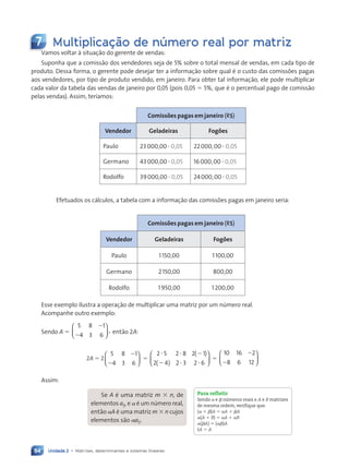 Unidade 2 • Matrizes, determinantes e sistemas lineares
84
7 Multiplicação de número real por matriz
Vamos voltar ˆ situaç‹o do gerente de vendas:
Suponha que a comiss‹o dos vendedores seja de 5% sobre o total mensal de vendas, em cada tipo de
produto. Dessa forma, o gerente pode desejar ter a informaç‹o sobre qual Ž o custo das comissões pagas
aos vendedores, por tipo de produto vendido, em janeiro. Para obter tal informaç‹o, ele pode multiplicar
cada valor da tabela das vendas de janeiro por 0,05 (pois 0,05 5 5%, que Ž o percentual pago de comiss‹o
pelas vendas). Assim, ter’amos:
Comissões pagas em janeiro (R$)
Vendedor Geladeiras Fogões
Paulo 23000,00 ? 0,05 22000,00 ? 0,05
Germano 43000,00 ? 0,05 16000,00 ? 0,05
Rodolfo 39000,00 ? 0,05 24000,00 ? 0,05
Efetuados os c‡lculos, a tabela com a informaç‹o das comissões pagas em janeiro seria:
Comissões pagas em janeiro (R$)
Vendedor Geladeiras Fogões
Paulo 1150,00 1100,00
Germano 2150,00 800,00
Rodolfo 1950,00 1200,00
Esse exemplo ilustra a operaç‹o de multiplicar uma matriz por um nœmero real.
Acompanhe outro exemplo:
Sendo A 5
5 8
4 3 6
,
2
21





 ent‹o 2A:
2A 5 2
5 8 1
4 3 6
2
2





 5
2 5 2 8 2 1
2 4 2 3 2 6
( )
( )
? ? 2
2 ? ?





 5
10 16 2
8 6 12
2
2






Assim:
Se A Ž uma matriz m 3 n, de
elementos aij, e a Ž um nœmero real,
ent‹o aA Ž uma matriz m 3 n cujos
elementos s‹o aaij.
Para refletir
Sendo a e b nœmeros reais e A e B matrizes
de mesma ordem, verifique que:
(a 1 b)A 5 aA 1 bA
a(A 1 B) 5 aA 1 aB
a(bA) 5 (ab)A
1A 5 A
Contexto_e_Aplicações_Matematica_V2_PNLD2015_074a107_U2_C5.indd 84 5/6/13 9:28 AM
 