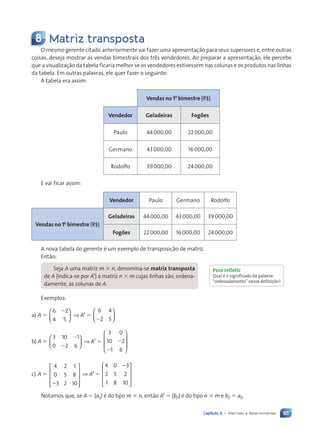 85
Capítulo 5 • Matrizes e determinantes
8 Matriz transposta
O mesmo gerente citado anteriormente vai fazer uma apresentação para seus superiores e, entre outras
coisas, deseja mostrar as vendas bimestrais dos três vendedores. Ao preparar a apresentação, ele percebe
que a visualização da tabela ficaria melhor se os vendedores estivessem nas colunas e os produtos nas linhas
da tabela. Em outras palavras, ele quer fazer o seguinte:
A tabela era assim:
Vendas no 1o
bimestre (R$)
Vendedor Geladeiras Fogões
Paulo 44000,00 22000,00
Germano 43000,00 16000,00
Rodolfo 39000,00 24000,00
E vai ficar assim:
Vendedor Paulo Germano Rodolfo
Vendas no 1o
bimestre (R$)
Geladeiras 44000,00 43000,00 39000,00
Fogões 22000,00 16000,00 24000,00
A nova tabela do gerente é um exemplo de transposição de matriz.
Então:
Seja A uma matriz m 3 n, denomina-se matriz transposta
de A (indica-se por At
) a matriz n 3 m cujas linhas são, ordena-
damente, as colunas de A.
Exemplos:
a) A 5
6 2
4 5
2





 ⇒ At
5
6 4
2 5
2






b) A 5
3 10 1
0 2 6
2
2





 ⇒ At
5
3 0
10 2
1 6
2
2








c) A 5
4 2 1
0 5 8
3 2 10
2










⇒ At
5
4 0 3
2 5 2
1 8 10
2










Notamos que, se A 5 (aij) é do tipo m 3 n, então At
5 (bji) é do tipo n 3 m e bji 5 aij.
Para refletir
Qual Ž o significado da palavra
ÒordenadamenteÓ nessa defini•‹o?
Contexto_e_Aplica•›es_Matematica_V2_PNLD2015_074a107_U2_C5.indd 85 5/6/13 9:28 AM
 