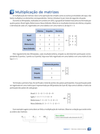 87
Capítulo 5 • Matrizes e determinantes
9 Multiplica•‹o de matrizes
A multiplicação de matrizes não é uma operação tão simples como as outras já estudadas até aqui; não
basta multiplicar os elementos correspondentes. Vamos introduzi-la por meio da seguinte situação:
Durante as Olimpíadas, realizadas em Londres em 2012, o grupo C do futebol masculino era formado por
quatro países: Brasil, Egito, Bielorrússia e Nova Zelândia. Observe os resultados (número de vitórias, empates
e derrotas) de cada um, registrados em uma tabela e em uma matriz A, do tipo 4 3 3:
Vitórias Empates Derrotas
A5
3 0 0
1 1 1
1 0 2
0 1 2














Brasil 3 0 0
Egito 1 1 1
Bielorrússia 1 0 2
Nova Zelândia 0 1 2
Pelo regulamento das Olimpíadas, cada resultado (vitória, empate ou derrota) tem pontuação corres-
pondente (3 pontos, 1 ponto ou 0 ponto). Veja esse fato registrado em uma tabela e em uma matriz B, do
tipo 3 3 1.
Número de pontos
B 5
3
1
0










Vitória 3
Empate 1
Derrota 0
Terminada a primeira fase, foi verificado o total de pontos dos países participantes. Essa pontuação pode
ser registrada em uma matriz que é representada por AB (produto de A por B). Veja como é obtida a matriz da
pontuação dos países de cada grupo:
Brasil: 3 ? 3 1 0 ? 1 1 0 ? 0 5 9
Egito: 1 ? 3 1 1 ? 1 1 1 ? 0 5 4
Bielorrússia: 1 ? 3 1 0 ? 1 1 2 ? 0 5 3
Nova Zelândia: 0 ? 3 1 1 ? 1 1 2 ? 0 5 1
AB 5
9
4
3
1












Esse exemplo sugere como deve ser feita a multiplicação de matrizes. Observe a relação que existe entre
as ordens das matrizes:
A4 3 3 ? B3 3 1 5 AB4 3 1
Para refletir
Como Ž determinado cada elemento de AB?
Contexto_e_Aplicações_Matematica_V2_PNLD2015_074a107_U2_C5.indd 87 5/6/13 9:29 AM
 