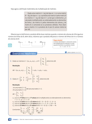 Unidade 2 • Matrizes, determinantes e sistemas lineares
88
Exerc’cios resolvidos
Veja agora a definição matemática da multiplicação de matrizes:
Dada uma matriz A ⫽ (aij) do tipo m ⫻ n e uma matriz
B ⫽ (bij) do tipo n ⫻ p, o produto da matriz A pela matriz B
é a matriz C ⫽ (cij) do tipo m ⫻ p tal que o elemento cij é
calculado multiplicando-se ordenadamente os elementos
da linha i, da matriz A, pelos elementos da coluna j, da
matriz B, e somando-se os produtos obtidos. Para dizer
que a matriz C é o produto de A por B, vamos indicá-la
por AB.
Observe que só definimos o produto AB de duas matrizes quando o número de colunas de A for igual ao
número de linhas de B; além disso, notamos que o produto AB possui o número de linhas de A e o número
de colunas de B:
A m ⫻ n ⭈ Bn ⫻ p ⫽ AB m ⫻ p
Fique atento!
A matriz identidade é o elemento neutro
da multiplicação de matrizes, ou seja,
quando existirem os produtos, temos:
A ⭈ I ⫽ A e I ⭈ B ⫽ B
2. Dadas as matrizes A ⫽ (a11, a12, a13)1 ⫻ 3 e B ⫽


























11
21
31
b
b
b
, determine AB:
Resolução:
AB ⫽ (a11, a12, a13)1 ⫻ 3 ⭈


























11
21
31
b
b
b
⫽ a11b11 ⫹ a12b21 ⫹ a13b31
3. Dados A ⫽
1 3 2
0 5 1
⫺














e B ⫽
3
4
1
2
6
0
,
⫺

























 determine AB.
Resolução:
A é umamatriz
é umamatriz
seráumamat
2 3
3 2
2 3
2 3
3 2
3 2
B
AB






 ri
r
r z 2 2
2 2
2 2.
AB ⫽
c c
c c
11
c c
c c12
21
c c
c c22














c11: usa-se a 1a
linha de A e a 1a
coluna de B, multiplicando-se ordenadamente os elementos:
1 ⭈ 3 ⫹ 3 ⭈ 4 ⫹ 2 ⭈ 1 ⫽ 17
c12: usa-se a 1a
linha de A e a 2a
coluna de B: 1 ⭈ 0 ⫹ 3(⫺2) ⫹ 2 ⭈ 6 ⫽ 6
c21: usa-se a 2a
linha de A e a 1a
coluna de B: 0 ⭈ 3 ⫹ 5 ⭈ 4 ⫹ (⫺1)1 ⫽ 19
c22: usa-se a 2a
linha de A e a 2a
coluna de B: 0 ⭈ 0 ⫹ 5(⫺2) ⫹ (⫺1)6 ⫽ ⫺16
Concluindo:
1 3 2
0 5 1
2 3
⫺
2 3
2 3




















A
1 2
1 2
1 2
4 3
1 2
1 2
1 2
1 2
1 2
1 2
4 3
4 3
1 2
1 2
3 0
4 2
1 6
3
4 2
4 2
⫻


























B 2
1 2
1 2
1 2
4 3
1 2
1 2
1 2
1 2
1 2
1 2
4 3
4 3
1 2
1 2
4 3
4 3
4 3
4 3
4 3
4 3
⫽
17 6
19 16
2 2
⫺
2 2
2 2














AB
1 2
1 2
1 2
4 3
1 2
1 2
1 2
1 2
1 2
1 2
4 3
4 3
1 2
1 2
4 3
4 3
4 3
4 3
4 3
4 3
3 ⫻ 1
3 ⫻ 1
« passo a passo: exercício 5
Contexto_e_Aplica•›es_Matematica_V2_PNLD2015_074a107_U2_C5.indd 88 5/6/13 9:29 AM
 