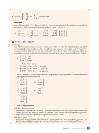 89
Capítulo 5 • Matrizes e determinantes
4. Dados A ⫽ 5 0
1 4



















 e B ⫽
3 1
6 2
,














determine AB.
Resolu•‹o:
Como A é uma matriz 3 ⫻ 2 e B é uma matriz 2 ⫻ 2, o número de colunas de A é igual ao número de linhas
de B; assim, está definido o produto AB, que será uma matriz 3 ⫻ 2, isto é:
AB ⫽
c c
c c
c c
11
c c
c c12
21
c c
c c22
31
c c
c c32



















 ⫽
3 2
5 0
1 4
3 2








⫻
12
4 3
4
3 1
6 2
2 2






⫻
123
⫽
2 6 3 1 2 2
5 3 0 6 5 1 0
⭈ ⫹
3 3
3 3 ⭈ ⭈
2 6
2 6 3 1
3 1⫹ ⭈
2 2
2 2
⭈ ⫹
5 3
5 3 ⭈ ⭈
0 6
0 6 5 1
5 1⫹ ⭈
0 2
2
1 3 4 6 1 1 4 2
⭈ ⫹
1 3
1 3 ⭈ ⭈
4 6
4 6 1 1
1 1⫹ ⭈
4 2
4 2



















 ⫽
21 7
15 5
27 9
3 2








⫻
1 2
4 3
4
« Resolvido passo a passo
5. Biologia
(UEL-PR) Uma nutricionista recomendou aos atletas de um time de futebol a ingestão de uma quantidade
mínima de certos alimentos (fruta, leite e cereais) necessária para uma alimentação sadia. A matriz D for-
nece a quantidade diária mínima (em gramas) daqueles alimentos. A matriz M fornece a quantidade (em
gramas) de proteínas, gorduras e carboidratos fornecida por cada grama ingerida dos alimentos citados.
D ⫽
































200
300
600
fruta
leite
cereais
M ⫽


























, , ,
, , ,
, , ,
0 006
, ,
, ,
0 0
, ,
, , 33 0 1
, 08
0 001
, ,
, ,
0 0
, ,
, , 35 0 0
, 18
0 0
, ,
, ,
84
, ,
, ,
0 0
, ,
, , 52 0 6
, 31
fruta leite cereais
proteínas
gorduras
carboidratos
Amatrizquemostraaquantidadediáriamínima(emgramas)deproteínas,gordurasecarboidratosfornecida
pela ingestão daqueles alimentos é:
a)


























,
,
,
18 20
36 30
454 2
, 0
. d)


























,
,
,
51 90
48 30
405 6
, 0
.
b)


























,
,
,
29 70
16 20
460 2
, 0
. e)


























,
,
,
75 90
21 50
411 0
, 0
.
c)


























,
,
,
48 30
36 00
432 4
, 0
.
1. Lendo e compreendendo
a) O que é dado no problema?
São dadas duas matrizes, uma delas com a quantidade mínima de frutas, leite e cereais necessária para uma
alimentação sadia dos atletas de um time de futebol; e a outra com a quantidade de proteínas, gorduras e
carboidratos obtida pela ingestão de cada grama de frutas, leite e cereais.
b) O que se pede?
Pede-se a matriz que contém como elementos a quantidade mínima diária de proteínas, gorduras e car-
boidratos fornecida pela ingestão dos alimentos recomendados pela nutricionista do enunciado.
Contexto_e_Aplicações_Matematica_V2_PNLD2015_074a107_U2_C5.indd 89 5/6/13 9:29 AM
 
