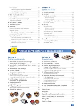 9
Prismas retos. . . . . . . . . . . . . . . . . . . . . . . . . . . . . . . . . . . . . . . . . . . .191
Cálculo da diagonal de um paralelepípedo
retângulo e de um cubo . . . . . . . . . . . . . . . . . . . . . . . . . . . . . . . .193
Área da superfície de um prisma. . . . . . . . . . . . . . . . . . . . . . .193
5 Ideia intuitiva de volume . . . . . . . . . . . . . . . . . . . . . . . . . . . 196
Cubo unitário . . . . . . . . . . . . . . . . . . . . . . . . . . . . . . . . . . . . . . . . . . 196
Volume do paralelepípedo retângulo
ou bloco retangular . . . . . . . . . . . . . . . . . . . . . . . . . . . . . . . . . . 196
6 Princípio de Cavalieri . . . . . . . . . . . . . . . . . . . . . . . . . . . . . . . .200
7 Volume do prisma . . . . . . . . . . . . . . . . . . . . . . . . . . . . . . . . . . . 201
8 Pirâmides. . . . . . . . . . . . . . . . . . . . . . . . . . . . . . . . . . . . . . . . . . . . . . 204
Construção e definição de pirâmide . . . . . . . . . . . . . . . . . . 204
Pirâmide regular . . . . . . . . . . . . . . . . . . . . . . . . . . . . . . . . . . . . . . . 205
Caso particular importante: o tetraedro regular. . . . . . . . 205
Área da superfície da pirâmide. . . . . . . . . . . . . . . . . . . . . . . . 206
Volume da pirâmide . . . . . . . . . . . . . . . . . . . . . . . . . . . . . . . . . . . 207
Cálculo do volume da pirâmide triangular . . . . . . . . . . . . . 208
Cálculo do volume de uma pirâmide qualquer . . . . . . . . .209
Tronco de pirâmide . . . . . . . . . . . . . . . . . . . . . . . . . . . . . . . . . . . . . 211
Volume do tronco de pirâmide . . . . . . . . . . . . . . . . . . . . . . . . . 211
CAPÍTULO 10
Corpos redondos
1 Corpos redondos. . . . . . . . . . . . . . . . . . . . . . . . . . . . . . . . . . . . . 216
2 O cilindro . . . . . . . . . . . . . . . . . . . . . . . . . . . . . . . . . . . . . . . . . . . . . . .217
Secções de um cilindro. . . . . . . . . . . . . . . . . . . . . . . . . . . . . . . . . 218
Secção transversal . . . . . . . . . . . . . . . . . . . . . . . . . . . . . . . . . . . . 218
Secção meridiana . . . . . . . . . . . . . . . . . . . . . . . . . . . . . . . . . . . . . 218
Área da superfície de um cilindro reto . . . . . . . . . . . . . . . . 218
Volume do cilindro . . . . . . . . . . . . . . . . . . . . . . . . . . . . . . . . . . . . . 220
3 O cone . . . . . . . . . . . . . . . . . . . . . . . . . . . . . . . . . . . . . . . . . . . . . . . . . 223
Secções do cone. . . . . . . . . . . . . . . . . . . . . . . . . . . . . . . . . . . . . . . . 224
Secção transversal . . . . . . . . . . . . . . . . . . . . . . . . . . . . . . . . . . . . 224
Secção meridiana . . . . . . . . . . . . . . . . . . . . . . . . . . . . . . . . . . . . . 224
Área da superfície de um cone reto . . . . . . . . . . . . . . . . . . . 224
Volume do cone. . . . . . . . . . . . . . . . . . . . . . . . . . . . . . . . . . . . . . . . 226
Tronco de cone reto. . . . . . . . . . . . . . . . . . . . . . . . . . . . . . . . . . . . 228
Área e volume de cone reto. . . . . . . . . . . . . . . . . . . . . . . . . . . . 228
4 A esfera. . . . . . . . . . . . . . . . . . . . . . . . . . . . . . . . . . . . . . . . . . . . . . . . 230
Área da superfície esférica . . . . . . . . . . . . . . . . . . . . . . . . . . . . 230
Volume da esfera . . . . . . . . . . . . . . . . . . . . . . . . . . . . . . . . . . . . . . 230
Análise combinatória e probabilidade
UNIDADE
4
CAPÍTULO 11
Análise combinatória
1 Princípio da multiplicação ou princípio
fundamental da contagem. . . . . . . . . . . . . . . . . . . . . . . . . 243
2 Permutações simples e fatorial de um número . . 245
Fatorial . . . . . . . . . . . . . . . . . . . . . . . . . . . . . . . . . . . . . . . . . . . . . . . . . 246
3 Permutações com repetição . . . . . . . . . . . . . . . . . . . . . . . 248
4 Arranjos simples . . . . . . . . . . . . . . . . . . . . . . . . . . . . . . . . . . . . . 249
Fórmula dos arranjos simples . . . . . . . . . . . . . . . . . . . . . . . . . 249
5 Combinações simples . . . . . . . . . . . . . . . . . . . . . . . . . . . . . . . 254
Fórmula das combinações simples. . . . . . . . . . . . . . . . . . . . 254
Uma propriedade importante das combinações . . . . . 255
6 Problemas que envolvem os
vários tipos de agrupamentos . . . . . . . . . . . . . . . . . . . . . 260
7 Números binomiais. . . . . . . . . . . . . . . . . . . . . . . . . . . . . . . . . . 261
Propriedade . . . . . . . . . . . . . . . . . . . . . . . . . . . . . . . . . . . . . . . . . . . . 261
8 Triângulo de Pascal . . . . . . . . . . . . . . . . . . . . . . . . . . . . . . . . . . 261
Propriedades dos números binomiais. . . . . . . . . . . . . . . . . 262
9 Binômio de Newton . . . . . . . . . . . . . . . . . . . . . . . . . . . . . . . . . 264
CAPÍTULO 12
Probabilidade
1 Fenômenos aleatórios. . . . . . . . . . . . . . . . . . . . . . . . . . . . . . . 267
2 Espaço amostral e evento . . . . . . . . . . . . . . . . . . . . . . . . . . 268
3 Eventos certo, impossível e
mutuamente exclusivos . . . . . . . . . . . . . . . . . . . . . . . . . . . . 269
União de eventos, intersecção de eventos
e complementar de um evento . . . . . . . . . . . . . . . . . . . . . . 269
4 Cálculo de probabilidades . . . . . . . . . . . . . . . . . . . . . . . . . . 269
Certeza e impossibilidade . . . . . . . . . . . . . . . . . . . . . . . . . . . . . 270
5 Definição teórica de probabilidade
e consequências. . . . . . . . . . . . . . . . . . . . . . . . . . . . . . . . . . . . . . 273
Consequências da definição. . . . . . . . . . . . . . . . . . . . . . . . . . . 273
Probabilidade condicional . . . . . . . . . . . . . . . . . . . . . . . . . . . . . 278
Eventos independentes. . . . . . . . . . . . . . . . . . . . . . . . . . . . . . . . 280
6 O método binomial. . . . . . . . . . . . . . . . . . . . . . . . . . . . . . . . . . 283
7 Aplicações de probabilidade à Genética. . . . . . . . . . 287
Caiu no Enem . . . . . . . . . . . . . . . . . . . . . . . . . . . . . . . . . . . . . . . . . . . . 298
Respostas. . . . . . . . . . . . . . . . . . . . . . . . . . . . . . . . . . . . . . . . . . . . . . . . . 307
Sugestões de leituras complementares. . . . . . . . . . . . . . .317
Significado das siglas de vestibulares . . . . . . . . . . . . . . . . .318
Bibliografia. . . . . . . . . . . . . . . . . . . . . . . . . . . . . . . . . . . . . . . . . . . . . . . 319
Índice remissivo . . . . . . . . . . . . . . . . . . . . . . . . . . . . . . . . . . . . . . . . . 320
Fotos:
Hely
Demutti/Acervo
do
fotógrafo
Contexto_e_Aplicações_Matematica_V2_PNLD2015_006a009.indd 9 5/6/13 9:05 AM
 