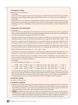 Unidade 2 • Matrizes, determinantes e sistemas lineares
90
2. Planejando a solução
Podemos usar duas estratŽgias:
• 1a
estratégia:
Usando as matrizes apenas como fonte de informa•‹o e interpretando corretamente o texto, podemos
determinar as quantidades pedidas, para posteriormente montar uma matriz com essas quantidades;
• 2a
estratégia:
Mais te—rica, faz uso do conceito de multiplica•‹o de matrizes. A matriz resposta ser‡ o produto da matriz
M pela matriz D, nessa ordem, pois sabemos que na matriz resposta teremos as linhas sendo quantidade
de prote’nas, gorduras e carboidratos, como na matriz M. Assim, chamando de X a matriz resposta, teremos
X ⫽ M ⭈ D.
3. Executando o que foi planejado
• 1a
estratégia:
Basta interpretarmos adequadamente o conteœdo de cada matriz dada. Assim, para obter a quantidade
di‡ria m’nima de prote’na fornecida pela ingest‹o daqueles alimentos, basta sabermos a quantidade de
cada alimento e quanto cada grama dele contŽm de prote’na.
Da matriz D sabemos que s‹o 200 g de frutas; da matriz M sabemos que cada grama de fruta nos d‡
0,006 g de prote’na. Assim, o total de prote’na obtido com a ingest‹o de frutas Ž 200 ⭈ 0,006 ⫽ 1,2 g.
Da matriz D sabemos que s‹o 300 g de leite; da matriz M sabemos que cada grama de leite nos d‡
0,033 g de prote’na. Assim, o total de prote’na obtido com a ingest‹o de leite Ž 300 ⭈ 0,033 ⫽ 9,9 g.
Da matriz D sabemos que s‹o 600 g de cereais; da matriz M sabemos que cada grama de cereais nos d‡
0,108 g de prote’na. Assim, o total de prote’na obtido com a ingest‹o de cereais Ž 600 ⭈ 0,108 ⫽ 64,8 g.
Ent‹o, o total de prote’na fornecido Ž 1,2 ⫹ 9,9 ⫹ 64,8 ⫽ 75,9 g.
ƒ interessante notar que esse resultado j‡ Ž suficiente para que possamos escolher adequadamente uma
alternativa, no caso a alternativa e, pois Ž a œnica que contŽm 75,9 g de prote’nas na matriz resposta.
Outro ponto a salientar Ž que essa estratŽgia, embora correta, Ž trabalhosa, pois para obter toda a
matriz resposta ainda faltaria fazer os c‡lculos para gorduras e carboidratos, de forma an‡loga ao
que fizemos para o c‡lculo das prote’nas.
• 2a
estratégia:
Se a matriz resposta ser‡ dada por X ⫽ M ⭈ D, ent‹o:
X ⫽


























, , ,
, , ,
, , ,
0 006
, ,
, ,
0 0
, ,
, , 33 0 1
, 08
0 001
, ,
, ,
0 0
, ,
, , 35 0 0
, 18
0 0
, ,
, ,
84
, ,
, ,
0 0
, ,
, , 52 0 6
, 31
⭈
































200
300
600
⫽


























, , ,
, , ,
, , ,
0 006
, ,
, ,
20
, ,
, ,
0 0
, ,
, ,033 300 0 1
, 08 600
0 001
, ,
, ,
20
, ,
, ,
0 0
, ,
, ,035 300 0 0
, 18 600
0 0
, ,
, ,
84
, ,
, ,
20
, ,
, ,
0 0
, ,
, ,052 300 0 6
, 31 600
⭈ ⫹
, ,
20
, ,
, ,
0 0
0 0
, ,
, ,
, , ⭈ ⫹
3 3
3 300 ⭈
⭈ ⫹
, ,
⭈ ⫹
, ,
20
, ,
, ,
0 0
0 0
, ,
, ,
, , ⭈ ⫹
5 3
5 300 ⭈
⭈ ⫹
, ,
⭈ ⫹
, ,
20
, ,
, ,
0 0
0 0
, ,
, ,
, , ⭈ ⫹
2 3
2 300 ⭈
⫽


























,
,
,
75 90
21 50
411 0
, 0
.
A contrapartida dessa segunda estratŽgia, notadamente menos trabalhosa, Ž o saber te—rico necess‡rio
para que se perceba que o problema pode ser resolvido pelo produto de matrizes. De forma geral, quanto
mais conhecimento te—rico reunimos sobre determinado assunto, menos trabalho ser‡ empregado na
resolu•‹o dos problemas, pois ser‡ poss’vel avaliar a melhor estratŽgia na hora da resolu•‹o.
4. Emitindo a resposta
A resposta Ž a alternativa e.
5. Ampliando o problema
a) Suponha que os atletas dessa equipe necessitem tambŽm de certa quantidade de vitamina C, e que essa
vitamina Ž fornecida pelas frutas, leite e cereais em determinadas quantidades. Com essa introdu•‹o da
necessidade de vitamina C, o que mudaria nas matrizes D e M para que a matriz resposta contenha tam-
bŽm a quantidade de vitamina C, alŽm de prote’nas, gorduras e carboidratos?
b) DESAFIO
EM EQUIPE A profiss‹o de nutricionista est‡ cada vez mais presente nos v‡rios setores da vida cotidiana,
seja preparando um plano de regime para pessoas que precisam controlar o ÒpesoÓ ou t•m problemas
de saœde, seja estabelecendo card‡pios adequados para atletas de v‡rias modalidades esportivas. Con-
verse com seus colegas e discutam se uma alimenta•‹o adequada influi na pr‡tica de esportes.
Contexto_e_Aplicações_Matematica_V2_PNLD2015_074a107_U2_C5.indd 90 5/6/13 9:29 AM
 