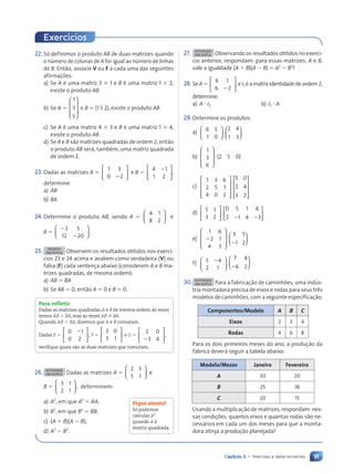 91
Capítulo 5 • Matrizes e determinantes
22. S— definimos o produto AB de duas matrizes quando
o nœmero de colunas de A for igual ao nœmero de linhas
de B. Ent‹o, associe V ou F a cada uma das seguintes
afirmações:
a) Se A Ž uma matriz 3 3 1 e B Ž uma matriz 1 3 2,
existe o produto AB.
b) Se A 5
1
3
5








e B 5 (1 5 2), existe o produto AB.
c) Se A Ž uma matriz 4 3 3 e B Ž uma matriz 1 3 4,
existe o produto AB.
d) Se A e B s‹o matrizes quadradas de ordem 2, ent‹o
o produto AB ser‡, tambŽm, uma matriz quadrada
de ordem 2.
23.Dadas as matrizes A 5
1 3
0 2






2
e B 5
4 1
1 2






2
,
determine:
a) AB
b) BA
24. Determine o produto AB, sendo A 5
4 1
8 2





 e
B 5
3 5
12 20






2
2
.
25. DESAFIO
EM DUPLA Observem os resultados obtidos nos exerc’-
cios 23 e 24 acima e avaliem como verdadeira (V) ou
falsa (F) cada sentença abaixo (considerem A e B ma-
trizes quadradas, de mesma ordem):
a) AB 5 BA
b) Se AB 5 0, ent‹o A 5 0 e B 5 0.
Para refletir
Dadas as matrizes quadradas A e B de mesma ordem, ˆs vezes
temos AB 5 BA, mas ˆs vezes AB ? BA.
Quando AB 5 BA, dizemos que A e B comutam.
Dadas E 5
0 1
0 2
,






2
F 5
3 0
3 1





 e G 5
2 0
3 4
,






2
verifique quais são as duas matrizes que comutam.
26. ATIVIDADE
EM DUPLA Dadas as matrizes A 5
2 3
5 1





 e
B 5
3 1
2 1
,





 determinem:
a) A2
, em que A2
5 AA;
b) B2
, em que B2
5 BB;
c) (A 1 B)(A 2 B);
d) A2
2 B2
.
Fique atento!
S— podemos
calcular A2
quando A é
matriz quadrada.
Exerc’cios
27. ATIVIDADE
EM DUPLA Observando os resultados obtidos no exerc’-
cio anterior, respondam: para essas matrizes, A e B,
vale a igualdade (A 1 B)(A 2 B) 5 A2
2 B2
?
28. SeA5
4 1
6 2






2
eI2 Žamatrizidentidadedeordem2,
determine:
a) A ? I2 b) I2 ? A
29.Determine os produtos:
a) 6 5
1 0






2 4
1 3






b)
1
3
6








(2 5 0)
c)
1 3 6
2 5 1
4 0 2










5 0
2 4
3 2










d) 5 1
3 2






0 5 1 6
2 1 4 3
2 2






e)
1 6
2 1
4 3








2
3 5
1 2
2






f) 5 4
2 1






2 7 4
6 2
2






30. ATIVIDADE
EM DUPLA Para a fabricaç‹o de caminhões, uma indœs-
tria montadora precisa de eixos e rodas para seus tr•s
modelos de caminhões, com a seguinte especificaç‹o:
Componentes/Modelo A B C
Eixos 2 3 4
Rodas 4 6 8
Para os dois primeiros meses do ano, a produç‹o da
f‡brica dever‡ seguir a tabela abaixo:
Modelo/Meses Janeiro Fevereiro
A 30 20
B 25 18
C 20 15
Usando a multiplicaç‹o de matrizes, respondam: nes-
sas condições, quantos eixos e quantas rodas s‹o ne-
cess‡rios em cada um dos meses para que a monta-
dora atinja a produç‹o planejada?
a f
Contexto_e_Aplica•›es_Matematica_V2_PNLD2015_074a107_U2_C5.indd 91 5/6/13 9:29 AM
 