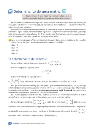 Unidade 2 • Matrizes, determinantes e sistemas lineares
92
10 Determinante de uma matriz
O determinante de uma matriz é um número real associado às
matrizes quadradas. Toda matriz quadrada possui determinante.
Historicamente, o determinante surgiu para indicar sistemas determinados (sistemas que têm solução
única, como estudaremos no próximo capítulo), mas ao longo do tempo tornou-se uma ferramenta mate-
mática com diversas aplicações.
Estudaremos os determinantes mais usuais (os de ordem 2 e de ordem 3), aprendendo a determiná-los
por meio de regras práticas. Veremos também algumas de suas propriedades mais relevantes. E, ao longo
desta coleção, estudaremos a aplicação dos determinantes para classificar sistemas lineares, para calcular
áreas de triângulos e para obter equação da reta, entre outras coisas.
Ç Junte-se com um colega e reflitam sobre que valor (ou valores) de x resolve(m) cada uma das equações
abaixo. Depois, discutam com os colegas da classe os valores escolhidos.
a) 2x 5 8
b) 2x 5 0
c) 0x 5 0
d) 0x 5 5
O determinante de ordem 2
Vamos analisar a solução do seguinte sistema 2 3 2:
a x a y k
a x a y k
11 12 1
21 22 2
1 5
1 5



Isolando x na primeira equação, temos:
x 5
k a y
a
1 12
11
2
Substituindo na segunda equação, temos:
a21
k a y
a
1 12
11
2





 1 a22y 5 k2 ⇒ a21k1 2 a12a21y 1 a11a22y 5 a11k2 ⇒ (a11a22 2 a12a21)y 5 a11k2 2 a21k1
Para que exista um único valor de y que satisfaça essa igualdade é necessário que (a11a22 2 a12a21) não seja
nulo. Existindo um único valor de y, existirá um único valor de x, e o sistema terá solução (será determinado).
Sendo assim, o número (a11a22 2 a12a21) é chamado de determinante da matriz de ordem 2, pois conforme seu
valor sabemos de antemão se o sistema 2 3 2 é ou não é determinado.
Esse número pode ser obtido facilmente a partir de operações que envolvem os elementos da matriz
dos coeficientes do sistema que está sendo analisado por meio de uma regra prática.
Por exemplo, para o sistema
a x a y k
a x a y k
11 12 1
21 22 2
1 5
1 5



a matriz dos coeficientes é
a a
a a
11 12
21 22
.





 Observe que, se
fizermos o produto dos elementos da diagonal principal menos o produto dos elementos da diagonal se-
cundária, obteremos exatamente (a11a22 2 a12a21), que foi definido como o determinante da matriz
a a
a a
11 12
21 22
.






Como essa matriz é de ordem 2, o determinante é dito de ordem 2.
Contexto_e_Aplicações_Matematica_V2_PNLD2015_074a107_U2_C5.indd 92 5/6/13 9:29 AM
 