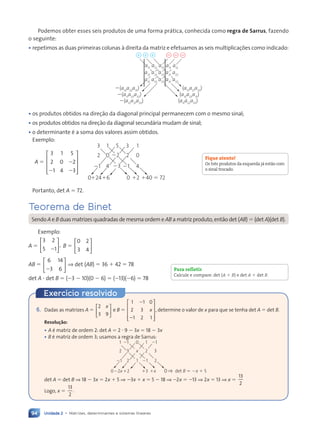 Unidade 2 • Matrizes, determinantes e sistemas lineares
94
Podemos obter esses seis produtos de uma forma pr‡tica, conhecida como regra de Sarrus, fazendo
o seguinte:
¥ repetimos as duas primeiras colunas ˆ direita da matriz e efetuamos as seis multiplica•›es como indicado:
⫹ ⫹
⫹ ⫺ ⫺ ⫺
a11
a12
a13
a11
a12
a21
⫺(a13
a22
a31
)
⫺(a11
a23
a32
)
⫺(a12
a21
a33
)
(a13
a21
a32
)
(a12
a23
a31
)
(a11
a22
a33
)
a22
a23
a21
a22
a31
a32
a33
a31
a32
¥ os produtos obtidos na dire•‹o da diagonal principal permanecem com o mesmo sinal;
¥ os produtos obtidos na dire•‹o da diagonal secund‡ria mudam de sinal;
¥ o determinante Ž a soma dos valores assim obtidos.
Exemplo:
A 5
3 1 5
2 0 2
1 4 3
2
2 2










3 3
1 1
5
2 2
0 0
22
21 21
4 4
23
124 0
16 12 140 5 72
0
Portanto, det A 5 72.
Teorema de Binet
Sendo A e B duas matrizes quadradas de mesma ordem e AB a matriz produto, ent‹o det (AB) 5 (det A)(det B).
Exemplo:
A 5
3
5 1
2
,
2





 B 5
0 2
3 4






AB 5
6 14
3 6
2





 ⇒ det (AB) 5 36 1 42 5 78
det A ? det B 5 (23 2 10)(0 2 6) 5 (213)(26) 5 78
Fique atento!
Os tr•s produtos da esquerda j‡ est‹o com
o sinal trocado.
Para refletir
Calcule e compare: det (A 1 B) e det A 1 det B.
Exerc’cio resolvido
6. Dadas as matrizes A 5
2
3 9
x














e B 5
1 1 0
2 3
1 2 1
,
1 1
1 1
2
x

























 determine o valor de x para que se tenha det A 5 det B.
Resolução:
¥ A Ž matriz de ordem 2: det A 5 2 ? 9 2 3x 5 18 2 3x
¥ B Ž matriz de ordem 3; usamos a regra de Sarrus:
1 1
1 1
1 1
1 1
1 1
1 1
1 1
1 1
1 1
1 1 ⫺1
0
1 1
1 1
2 2
2 2
2 2
3
2 2
2 2 3
x
2 2
2 2
⫺1 1
2 2
2 2
⫺1
1
2 2
2 2
⫺2x ⫹3
⫹2 ⫹x 0
0 det B ⫽ ⫺x ⫹
x 5
det A 5 det B ⇒ 18 2 3x 5 2x 1 5 ⇒ 23x 1 x 5 5 2 18 ⇒ 22x 5 213 ⇒ 2x 5 13 ⇒ x 5
13
2
Logo, x 5
13
2
.
Contexto_e_Aplica•›es_Matematica_V2_PNLD2015_074a107_U2_C5.indd 94 5/6/13 9:29 AM
 