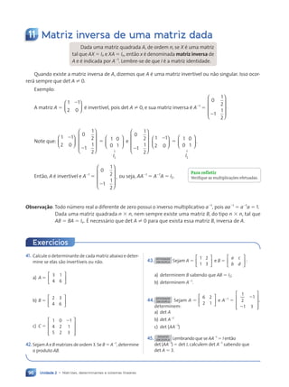 Unidade 2 • Matrizes, determinantes e sistemas lineares
96
11 Matriz inversa de uma matriz dada
Dada uma matriz quadrada A, de ordem n, se X Ž uma matriz
tal que AX 5 In e XA 5 In, ent‹o x Ž denominada matriz inversa de
A e Ž indicada por A21
. Lembre-se de que I Ž a matriz identidade.
Quando existe a matriz inversa de A, dizemos que A Ž uma matriz invert’vel ou n‹o singular. Isso ocor-
rer‡ sempre que det A ? 0.
Exemplo:
A matriz A 5
1 1
2 0
2





 Ž invert’vel, pois det A ? 0, e sua matriz inversa Ž A21
5
0
1
2
1
1
2
.
2










Note que:
1 1
2 0
2






0
1
2
1
1
2
2










5 1 0
0 1
2
I






↓
e
0
1
2
1
1
2
2










1 1
2 0
2






5 1 0
0 1
.
2
I






↓
Ent‹o, A Ž invert’vel e A21
5
0
1
2
1
1
2
,
2










ou seja, AA21
5 A21
A 5 I2.
Observa•ão: Todo nœmero real a diferente de zero possui o inverso multiplicativo a21
, pois aa21
5 a21
a 5 1.
Dada uma matriz quadrada n 3 n, nem sempre existe uma matriz B, do tipo n 3 n, tal que
AB 5 BA 5 In. ƒ necess‡rio que det A ? 0 para que exista essa matriz B, inversa de A.
Para refletir
Verifique as multiplica•›es efetuadas.
Exercícios
41. Calcule o determinante de cada matriz abaixo e deter-
mine se elas s‹o invert’veis ou n‹o.
a) A 5
3 1
4 6






b) B 5
2 3
4 6






c) C 5
1 0 1
4 2 1
5 2 3










2
42.Sejam A e B matrizes de ordem 3. Se B 5 A21
, determine
o produto AB.
43. ATIVIDADE
EM DUPLA Sejam A 5
1 2
1 3





 e B 5
a c
b d





 :
a) determinem B sabendo que AB 5 I2;
b) determinem A21
.
44. ATIVIDADE
EM DUPLA Sejam A 5
6 2
2 1





 e A21
5
1
2
1
1 3
,










2
2
determinem:
a) det A
b) det A21
c) det (AA21
)
45. DESAFIO
EM DUPLA Lembrando que se AA21
5 I ent‹o
det (AA21
) 5 det I, calculem det A21
sabendo que
det A 5 3.
Contexto_e_Aplicações_Matematica_V2_PNLD2015_074a107_U2_C5.indd 96 5/6/13 9:29 AM
 