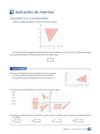 97
Capítulo 5 • Matrizes e determinantes
12 Aplica•›es de matrizes
Geometria e coordenadas
Observe a região triangular P no plano cartesiano a seguir.
P
0
1
1
x
y
2
3
4
2 3 4
Os vértices desse tri‰ngulo são descritos pelos pares ordenados: (1, 4); (4, 4) e (2, 1). Podemos escrever
esses pares ordenados em colunas, formando uma matriz, veja:
1
4
4
4
2
1






46.Observe o tri‰ngulo Q no plano cartesiano ao lado e responda:
a) Escreva os pares ordenados que descrevem seus vértices.
b) Escreva esses pares ordenados formando uma matriz 2 3 3.
47. Escreva a matriz correspondente aos vértices de cada figura a seguir.
a) R
b) S
c) T
d) U
e) V
48.Coloque os pares ordenados de cada matriz a seguir no plano cartesiano. Ligue os pontos (em ordem) para formar
uma figura.
a)
2
1
1
3
2
6
3
3





 b)
0
0
1
2
5
2
4
0





 c)
3
2
1
3
0
0
2 2





 d)
0 5
2
5
4
0
4
0 2






0
1 x
y
2
3
4
24
23
22
21
21
22
23
24
25
26
27
28 1 2 3 4 5 6 7 8
R
S T U V
Exerc’cios
Q
0 1
1 x
y
2
3
4
2 3 4 5 6 7 8
Contexto_e_Aplica•›es_Matematica_V2_PNLD2015_074a107_U2_C5.indd 97 5/6/13 9:29 AM
 