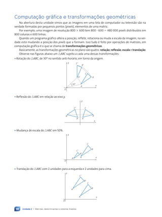 Unidade 2 • Matrizes, determinantes e sistemas lineares
98
Computaç‹o gr‡fica e transformações geomŽtricas
Na abertura desta unidade vimos que as imagens em uma tela de computador ou televis‹o s‹o na
verdade formadas por pequenos pontos (pixels), elementos de uma matriz.
Por exemplo, uma imagem de resolu•‹o 800 3 600 tem 800 ? 600 5 480 000 pixels distribu’dos em
800 colunas e 600 linhas.
Quando um programa gr‡fico altera a posi•‹o, reflete, rotaciona ou muda a escala da imagem, na ver-
dade est‡ mudando a posi•‹o dos pixels que a formam. Isso tudo Ž feito por opera•›es de matrizes, em
computa•‹o gr‡fica Ž o que se chama de transformações geométricas.
Basicamente, as transforma•›es geomŽtricas no plano s‹o quatro: rotação, reflexão, escala e translação.
Observe nas figuras abaixo um nABC sujeito a cada uma dessas transforma•›es:
• Rota•‹o do nABC, de 30¼ no sentido anti-hor‡rio, em torno da origem.
O
30¡
A9
B9
C9
A
B
C
x
y
• Reflex‹o do nABC em rela•‹o ao eixo y.
x
y
C9
A9 A
B
C
B9
• Mudan•a de escala do nABC em 50%.
O
A9
B9
C9
A
B
C
x
y
• Transla•‹o do nABC com 2 unidades para a esquerda e 2 unidades para cima.
O
A
B
C
x
y
A9
B9
C9
Contexto_e_Aplicações_Matematica_V2_PNLD2015_074a107_U2_C5.indd 98 5/6/13 9:29 AM
 