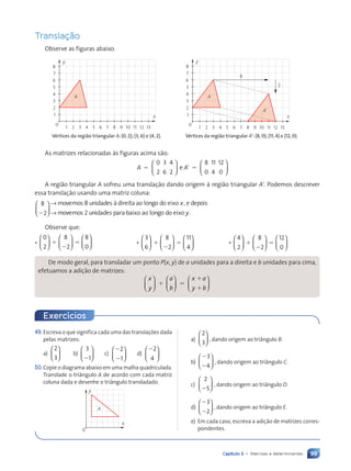 99
Capítulo 5 • Matrizes e determinantes
Translaç‹o
Observe as figuras abaixo.
A
0
1
1 x
y
2
3
4
5
6
7
8
2 3 4 5 6 7 8 9 10 11 12 13
VŽrtices da regi‹o triangular A: (0, 2); (3, 6) e (4, 2).
A
A’
0
1
1 x
y
2
3
4
5
6
7
8
2 3 4 5 6 7 8
8
2
9 10 11 12 13
VŽrtices da regi‹o triangular AÕ: (8, 0); (11, 4) e (12, 0).
As matrizes relacionadas ˆs figuras acima s‹o:
A
0 3
6
4
2
8 11
4
12
0
5 9 5
2 0












e A
A regi‹o triangular A sofreu uma transla•‹o dando origem ˆ regi‹o triangular A9. Podemos descrever
essa transla•‹o usando uma matriz coluna:
8
2
2





 → movemos unidades para baixo ao
2 longo do eixo .
movemos 8 unidades ˆ di
y
→ r
reita ao longo do eixo , e depois
x
Observe que:
¥
0
2
8
2
8
0


















1
2
5 ¥
3
6
8
2
11
4


















1
2
5 ¥
4
2
8
2
12
0


















1
2
5
De modo geral, para transladar um ponto P(x, y) de a unidades para a direita e b unidades para cima,
efetuamos a adi•‹o de matrizes:
x
y
a
b
x a
y b




































1 5














1
x a
x a
y b
y b
49.Escreva o que significa cada uma das transla•›es dada
pelas matrizes:
a)
2
3





 b)
3
1
2





 c)
2
2
2
1





 d)
22
4






50.Copie o diagrama abaixo em uma malha quadriculada.
Translade o tri‰ngulo A de acordo com cada matriz
coluna dada e desenhe o tri‰ngulo transladado.
A
0
x
y
Exerc’cios
a)
2
3





 , dando origem ao tri‰ngulo B.
b)
2
2
3
4





 , dando origem ao tri‰ngulo C.
c)
2
5
2





 , dando origem ao tri‰ngulo D.
d)
2
2
3
2





 , dando origem ao tri‰ngulo E.
e) Em cada caso, escreva a adi•‹o de matrizes corres-
pondentes.
Contexto_e_Aplicações_Matematica_V2_PNLD2015_074a107_U2_C5.indd 99 5/6/13 9:29 AM
 
