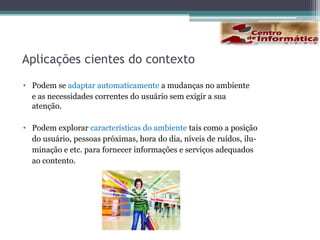 Computação Sensível ao ContextoO termo computação sensível ao contexto (context-aware computing) foi proposto por Schilitet al. (1994).Definição [Dey e abowd, 2000]“Sistemas que utilizam o contexto para fornecer informações e/ou serviçosrelevantes para o usuário, onde relevância depende da tarefa do usuário”.