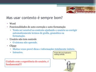 Aplicações cientes do contextoPodem se adaptar automaticamente a mudanças no ambiente	e as necessidades correntes do usuário sem exigir a sua atenção.Podem explorar características do ambiente tais como a posição	do usuário, pessoas próximas, hora do dia, níveis de ruídos, ilu-minação e etc. para fornecer informações e serviços adequados 	ao contento.