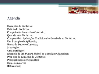 AgendaExemplos de Contexto;Definindo Contexto;Computação Sensível ao Contexto;Quando usar Contexto;Comparativo: Aplicações Tradicionais e Sensíveis ao Contexto;Um Exemplo de Aplicação;Banco de Dados e Contexto;Motivação;Uma Definição;Exemplo de um SGBD Sensível ao Contexto: Chameleon;Proposta de Esquema de Contexto;Personalização de Consultas;Desafios na área;Referências;