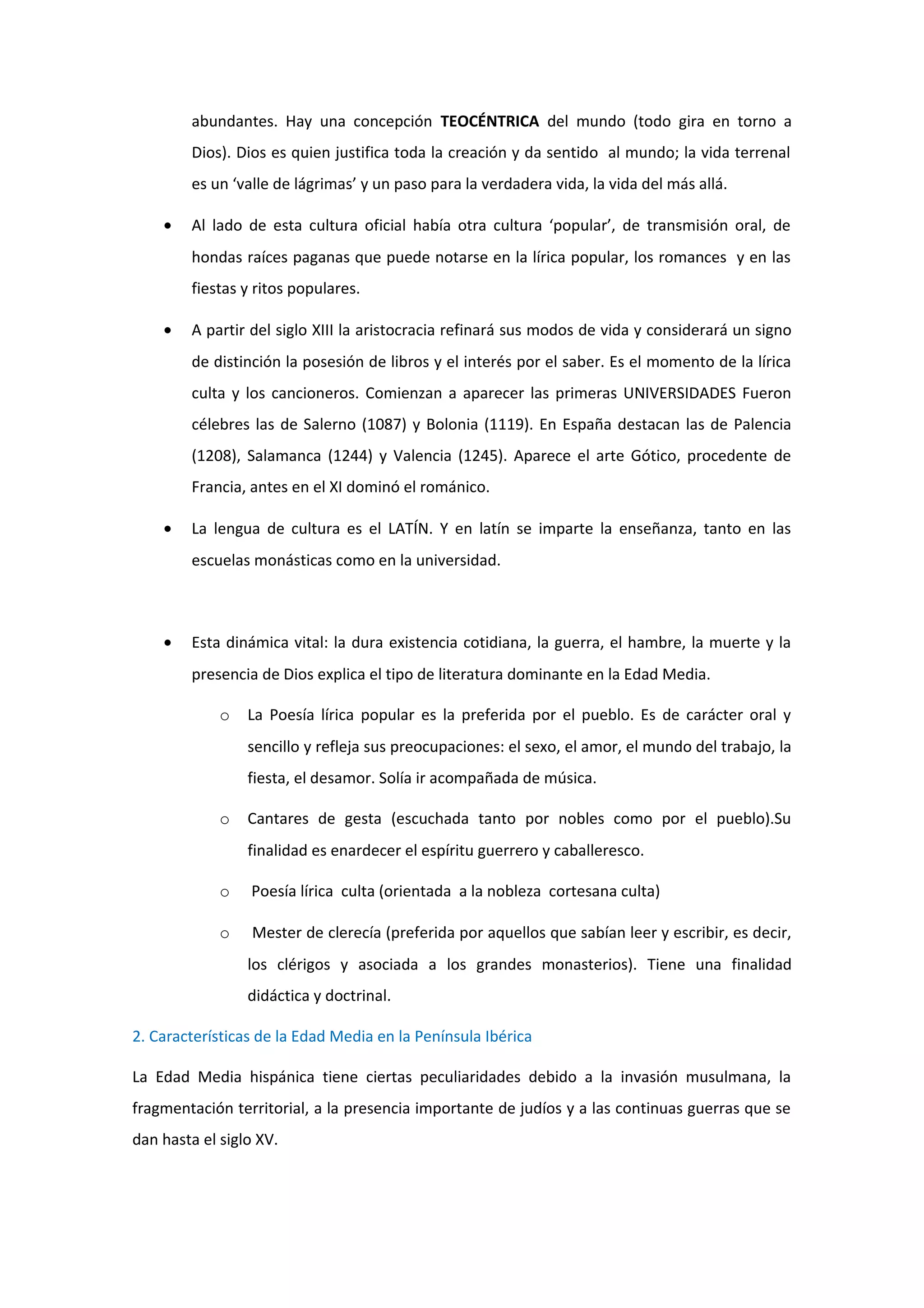 abundantes. Hay una concepción TEOCÉNTRICA del mundo (todo gira en torno a
        Dios). Dios es quien justifica toda la creación y da sentido al mundo; la vida terrenal
        es un ‘valle de lágrimas’ y un paso para la verdadera vida, la vida del más allá.

    •   Al lado de esta cultura oficial había otra cultura ‘popular’, de transmisión oral, de
        hondas raíces paganas que puede notarse en la lírica popular, los romances y en las
        fiestas y ritos populares.

    •   A partir del siglo XIII la aristocracia refinará sus modos de vida y considerará un signo
        de distinción la posesión de libros y el interés por el saber. Es el momento de la lírica
        culta y los cancioneros. Comienzan a aparecer las primeras UNIVERSIDADES Fueron
        célebres las de Salerno (1087) y Bolonia (1119). En España destacan las de Palencia
        (1208), Salamanca (1244) y Valencia (1245). Aparece el arte Gótico, procedente de
        Francia, antes en el XI dominó el románico.

    •   La lengua de cultura es el LATÍN. Y en latín se imparte la enseñanza, tanto en las
        escuelas monásticas como en la universidad.



    •   Esta dinámica vital: la dura existencia cotidiana, la guerra, el hambre, la muerte y la
        presencia de Dios explica el tipo de literatura dominante en la Edad Media.

             o   La Poesía lírica popular es la preferida por el pueblo. Es de carácter oral y
                 sencillo y refleja sus preocupaciones: el sexo, el amor, el mundo del trabajo, la
                 fiesta, el desamor. Solía ir acompañada de música.

             o   Cantares de gesta (escuchada tanto por nobles como por el pueblo).Su
                 finalidad es enardecer el espíritu guerrero y caballeresco.

             o   Poesía lírica culta (orientada a la nobleza cortesana culta)

             o    Mester de clerecía (preferida por aquellos que sabían leer y escribir, es decir,
                 los clérigos y asociada a los grandes monasterios). Tiene una finalidad
                 didáctica y doctrinal.

2. Características de la Edad Media en la Península Ibérica

La Edad Media hispánica tiene ciertas peculiaridades debido a la invasión musulmana, la
fragmentación territorial, a la presencia importante de judíos y a las continuas guerras que se
dan hasta el siglo XV.
 