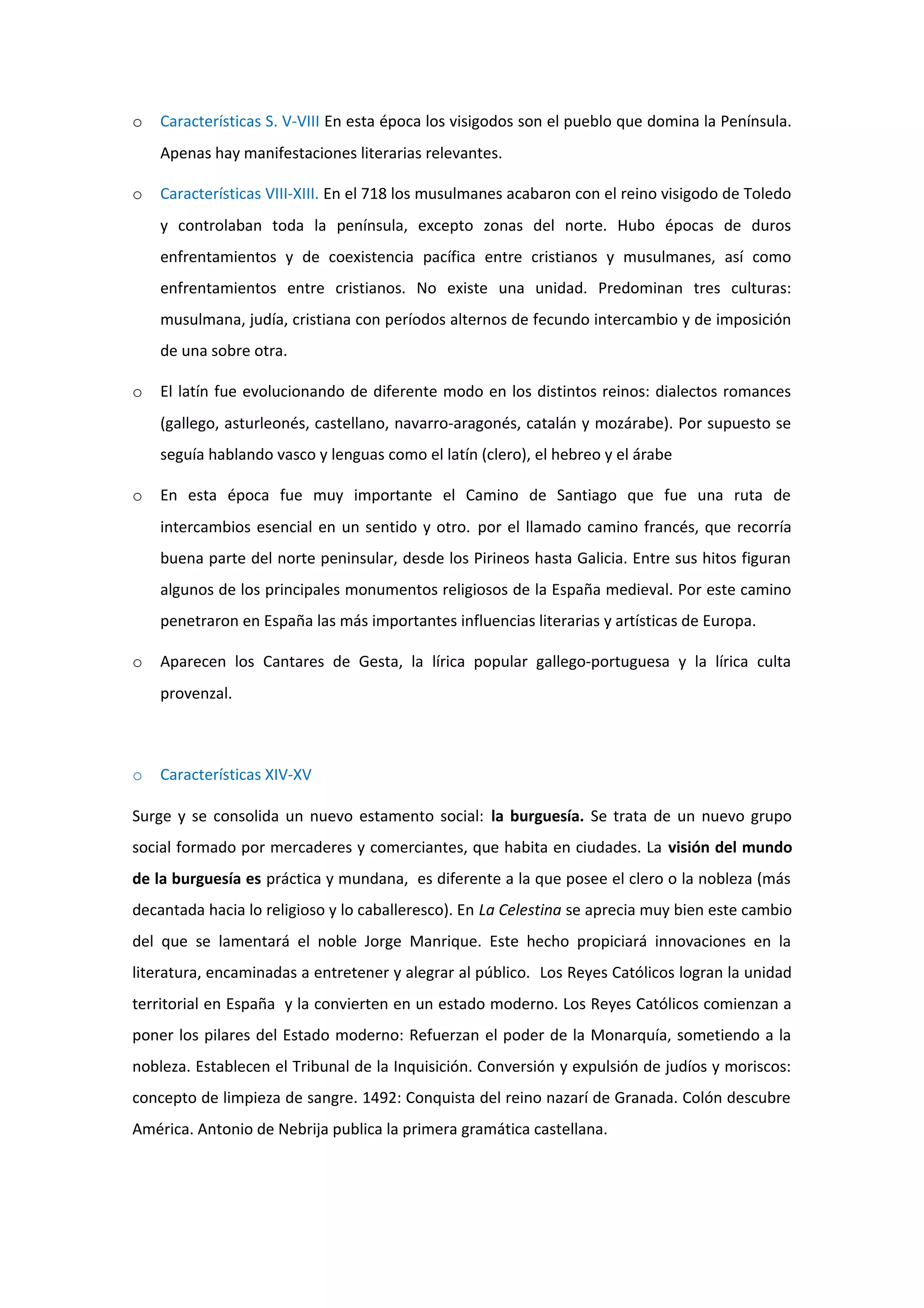 o   Características S. V-VIII En esta época los visigodos son el pueblo que domina la Península.
    Apenas hay manifestaciones literarias relevantes.

o   Características VIII-XIII. En el 718 los musulmanes acabaron con el reino visigodo de Toledo
    y controlaban toda la península, excepto zonas del norte. Hubo épocas de duros
    enfrentamientos y de coexistencia pacífica entre cristianos y musulmanes, así como
    enfrentamientos entre cristianos. No existe una unidad. Predominan tres culturas:
    musulmana, judía, cristiana con períodos alternos de fecundo intercambio y de imposición
    de una sobre otra.

o   El latín fue evolucionando de diferente modo en los distintos reinos: dialectos romances
    (gallego, asturleonés, castellano, navarro-aragonés, catalán y mozárabe). Por supuesto se
    seguía hablando vasco y lenguas como el latín (clero), el hebreo y el árabe

o   En esta época fue muy importante el Camino de Santiago que fue una ruta de
    intercambios esencial en un sentido y otro. por el llamado camino francés, que recorría
    buena parte del norte peninsular, desde los Pirineos hasta Galicia. Entre sus hitos figuran
    algunos de los principales monumentos religiosos de la España medieval. Por este camino
    penetraron en España las más importantes influencias literarias y artísticas de Europa.

o   Aparecen los Cantares de Gesta, la lírica popular gallego-portuguesa y la lírica culta
    provenzal.



o   Características XIV-XV

Surge y se consolida un nuevo estamento social: la burguesía. Se trata de un nuevo grupo
social formado por mercaderes y comerciantes, que habita en ciudades. La visión del mundo
de la burguesía es práctica y mundana, es diferente a la que posee el clero o la nobleza (más
decantada hacia lo religioso y lo caballeresco). En La Celestina se aprecia muy bien este cambio
del que se lamentará el noble Jorge Manrique. Este hecho propiciará innovaciones en la
literatura, encaminadas a entretener y alegrar al público. Los Reyes Católicos logran la unidad
territorial en España y la convierten en un estado moderno. Los Reyes Católicos comienzan a
poner los pilares del Estado moderno: Refuerzan el poder de la Monarquía, sometiendo a la
nobleza. Establecen el Tribunal de la Inquisición. Conversión y expulsión de judíos y moriscos:
concepto de limpieza de sangre. 1492: Conquista del reino nazarí de Granada. Colón descubre
América. Antonio de Nebrija publica la primera gramática castellana.
 