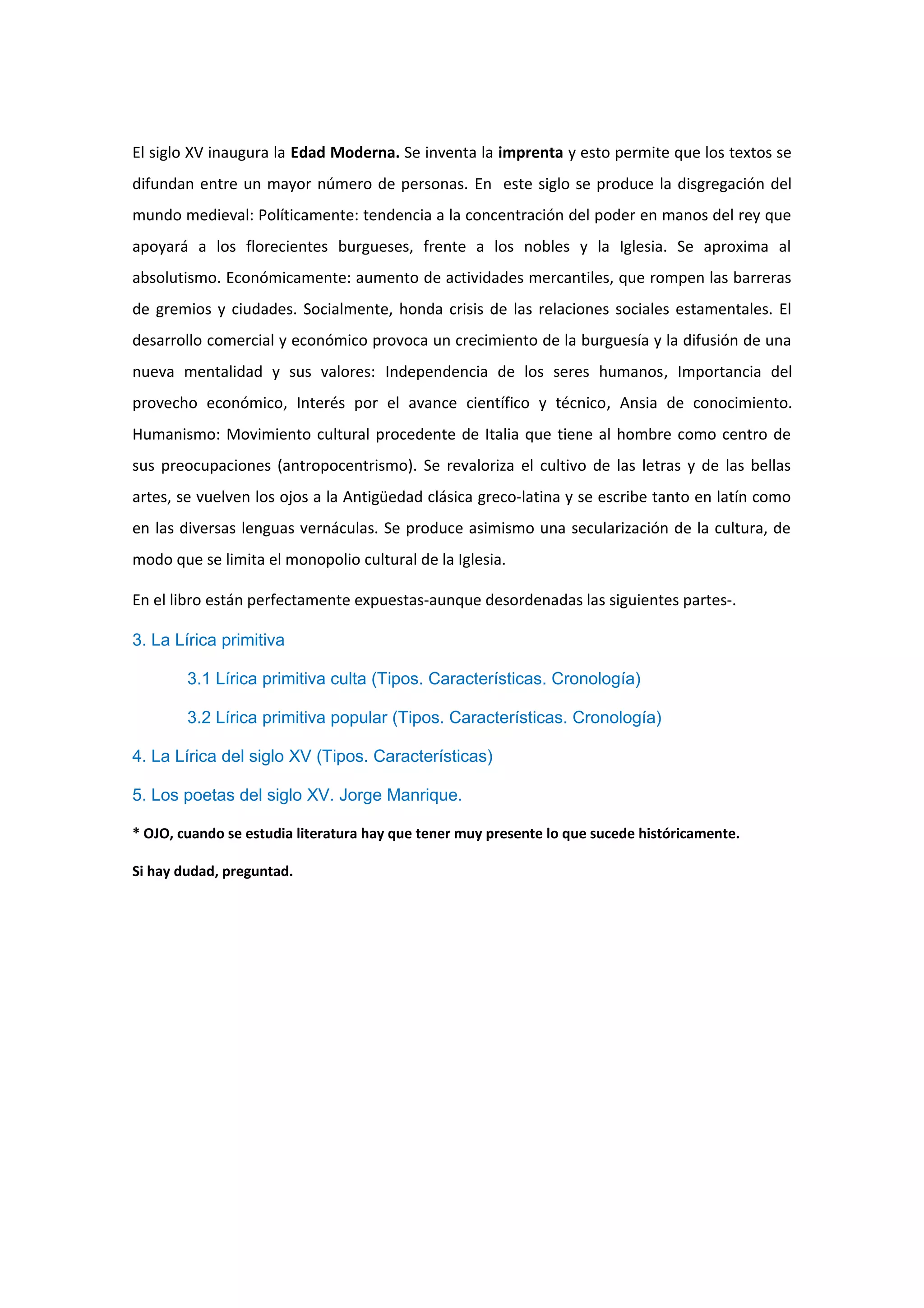 El siglo XV inaugura la Edad Moderna. Se inventa la imprenta y esto permite que los textos se
difundan entre un mayor número de personas. En este siglo se produce la disgregación del
mundo medieval: Políticamente: tendencia a la concentración del poder en manos del rey que
apoyará a los florecientes burgueses, frente a los nobles y la Iglesia. Se aproxima al
absolutismo. Económicamente: aumento de actividades mercantiles, que rompen las barreras
de gremios y ciudades. Socialmente, honda crisis de las relaciones sociales estamentales. El
desarrollo comercial y económico provoca un crecimiento de la burguesía y la difusión de una
nueva mentalidad y sus valores: Independencia de los seres humanos, Importancia del
provecho económico, Interés por el avance científico y técnico, Ansia de conocimiento.
Humanismo: Movimiento cultural procedente de Italia que tiene al hombre como centro de
sus preocupaciones (antropocentrismo). Se revaloriza el cultivo de las letras y de las bellas
artes, se vuelven los ojos a la Antigüedad clásica greco-latina y se escribe tanto en latín como
en las diversas lenguas vernáculas. Se produce asimismo una secularización de la cultura, de
modo que se limita el monopolio cultural de la Iglesia.

En el libro están perfectamente expuestas-aunque desordenadas las siguientes partes-.

3. La Lírica primitiva

        3.1 Lírica primitiva culta (Tipos. Características. Cronología)

        3.2 Lírica primitiva popular (Tipos. Características. Cronología)

4. La Lírica del siglo XV (Tipos. Características)

5. Los poetas del siglo XV. Jorge Manrique.

* OJO, cuando se estudia literatura hay que tener muy presente lo que sucede históricamente.

Si hay dudad, preguntad.
 