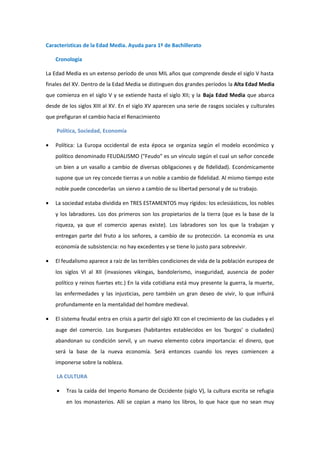 Características de la Edad Media. Ayuda para 1º de Bachillerato

    Cronología

La Edad Media es un extenso período de unos MIL años que comprende desde el siglo V hasta
finales del XV. Dentro de la Edad Media se distinguen dos grandes períodos la Alta Edad Media
que comienza en el siglo V y se extiende hasta el siglo XII; y la Baja Edad Media que abarca
desde de los siglos XIII al XV. En el siglo XV aparecen una serie de rasgos sociales y culturales
que prefiguran el cambio hacia el Renacimiento

    Política, Sociedad, Economía

•   Política: La Europa occidental de esta época se organiza según el modelo económico y
    político denominado FEUDALISMO ("Feudo" es un vínculo según el cual un señor concede
    un bien a un vasallo a cambio de diversas obligaciones y de fidelidad). Económicamente
    supone que un rey concede tierras a un noble a cambio de fidelidad. Al mismo tiempo este
    noble puede concederlas un siervo a cambio de su libertad personal y de su trabajo.

•   La sociedad estaba dividida en TRES ESTAMENTOS muy rígidos: los eclesiásticos, los nobles
    y los labradores. Los dos primeros son los propietarios de la tierra (que es la base de la
    riqueza, ya que el comercio apenas existe). Los labradores son los que la trabajan y
    entregan parte del fruto a los señores, a cambio de su protección. La economía es una
    economía de subsistencia: no hay excedentes y se tiene lo justo para sobrevivir.

•   El feudalismo aparece a raíz de las terribles condiciones de vida de la población europea de
    los siglos VI al XII (invasiones vikingas, bandolerismo, inseguridad, ausencia de poder
    político y reinos fuertes etc.) En la vida cotidiana está muy presente la guerra, la muerte,
    las enfermedades y las injusticias, pero también un gran deseo de vivir, lo que influirá
    profundamente en la mentalidad del hombre medieval.

•   El sistema feudal entra en crisis a partir del siglo XII con el crecimiento de las ciudades y el
    auge del comercio. Los burgueses (habitantes establecidos en los 'burgos' o ciudades)
    abandonan su condición servil, y un nuevo elemento cobra importancia: el dinero, que
    será la base de la nueva economía. Será entonces cuando los reyes comiencen a
    imponerse sobre la nobleza.

    LA CULTURA

    •   Tras la caída del Imperio Romano de Occidente (siglo V), la cultura escrita se refugia
        en los monasterios. Allí se copian a mano los libros, lo que hace que no sean muy
 