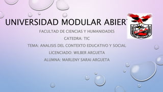 UNIVERSIDAD MODULAR ABIERTA
FACULTAD DE CIENCIAS Y HUMANIDADES
CATEDRA: TIC
TEMA: ANALISIS DEL CONTEXTO EDUCATIVO Y SOCIAL
LICENCIADO: WILBER ARGUETA
ALUMNA: MARLENY SARAI ARGUETA
 