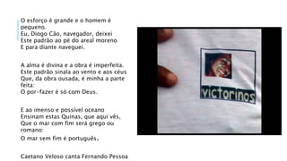 O esforço é grande e o homem é
pequeno.
Eu, Diogo Cão, navegador, deixei
Este padrão ao pé do areal moreno
E para diante naveguei.
A alma é divina e a obra é imperfeita.
Este padrão sinala ao vento e aos céus
Que, da obra ousada, é minha a parte
feita:
O por-fazer é só com Deus.
E ao imenso e possível oceano
Ensinam estas Quinas, que aqui vês,
Que o mar com fim será grego ou
romano:
O mar sem fim é português.
Caetano Veloso canta Fernando Pessoa
 