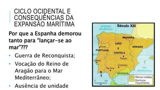 CICLO OCIDENTAL E
CONSEQUÊNCIAS DA
EXPANSÃO MARÍTIMA
Por que a Espanha demorou
tanto para “lançar-se ao
mar”???
• Guerra de Reconquista;
• Vocação do Reino de
Aragão para o Mar
Mediterrâneo;
• Ausência de unidade
 