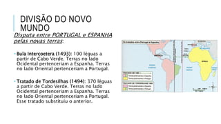DIVISÃO DO NOVO
MUNDO
Disputa entre PORTUGAL e ESPANHA
pelas novas terras:
 Bula Intercoetera (1493): 100 léguas a
partir de Cabo Verde. Terras no lado
Ocidental pertenceriam a Espanha. Terras
no lado Oriental pertenceriam a Portugal.
 Tratado de Tordesilhas (1494): 370 léguas
a partir de Cabo Verde. Terras no lado
Ocidental pertenceriam a Espanha. Terras
no lado Oriental pertenceriam a Portugal.
Esse tratado substituiu o anterior.
 