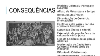 CONSEQUÊNCIAS
Impérios Coloniais (Portugal e
Espanha)
Afluxo de Metais para a Europa
Revolução dos Preços
Dinamização do Comércio
Internacional
Conflitos entre países por não
aceitarem Tordesilhas
Escravidão (Índios e negros)
Extermínio de populações e da
cultura de vários povos.
Eixo do Comércio passa para o
Atlântico
Implantação do Capitalismo
Comercial e mais tarde do
Industrial
Difusão do Cristianismo
 