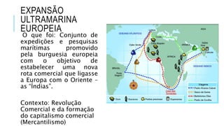EXPANSÃO
ULTRAMARINA
EUROPEIA
O que foi: Conjunto de
expedições e pesquisas
marítimas promovido
pela burguesia europeia
com o objetivo de
estabelecer uma nova
rota comercial que ligasse
a Europa com o Oriente –
as “Índias”.
Contexto: Revolução
Comercial e da formação
do capitalismo comercial
(Mercantilismo)
 