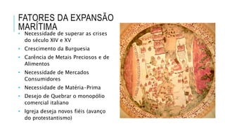 FATORES DA EXPANSÃO
MARÍTIMA
• Necessidade de superar as crises
do século XIV e XV
• Crescimento da Burguesia
• Carência de Metais Preciosos e de
Alimentos
• Necessidade de Mercados
Consumidores
• Necessidade de Matéria-Prima
• Desejo de Quebrar o monopólio
comercial italiano
• Igreja deseja novos fiéis (avanço
do protestantismo)
 