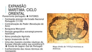 EXPANSÃO
MARÍTIMA: CICLO
ORIENTAL
Pioneirismo português  FATORES:
• Formação precoce do Estado Nacional
Português (1139)
• Centralização do Poder (Revolução de
Avis)
• Burguesia Mercantil
• Posição geográfica estrategicamente
favorável;
• Baixa produção Agrícola
• Igreja (expansão da fé)
• Uma das maiores escolas náuticas da
Europa (Dúvida sobre sua existência!!)
 Escola de Sagres (Sul de Portugal)
• Conhecimento das novas técnicas de
navegação:
Mapa chinês de 1418 já mostrava as
Américas
 