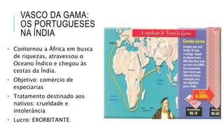 VASCO DA GAMA:
OS PORTUGUESES
NA ÍNDIA
• Contornou a África em busca
de riquezas, atravessou o
Oceano Índico e chegou às
costas da Índia.
• Objetivo: comércio de
especiarias
• Tratamento destinado aos
nativos: crueldade e
intolerância
• Lucro: EXORBITANTE
 
