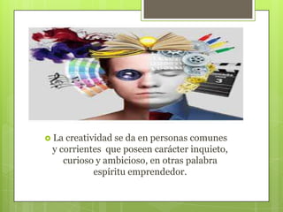  La

creatividad se da en personas comunes
y corrientes que poseen carácter inquieto,
curioso y ambicioso, en otras palabra
espíritu emprendedor.

 