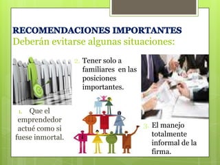 Deberán evitarse algunas situaciones:
2. Tener solo a
familiares en las
posiciones
importantes.
Que el
emprendedor
actué como si
fuese inmortal.
1.

3. El manejo
totalmente
informal de la
firma.

 
