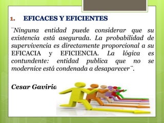 ¨Ninguna entidad puede considerar que
existencia está asegurada. La probabilidad
supervivencia es directamente proporcional a
EFICACIA y EFICIENCIA. La lógica
contundente: entidad publica que no
modernice está condenada a desaparecer¨.
Cesar Gaviria.

su
de
su
es
se

 